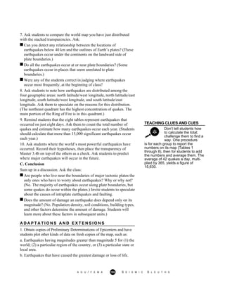 7. Ask students to compare the world map you have just distributed
with the stacked transparencies. Ask:
Can you detect any relationship between the locations of
earthquakes below 40 km and the outlines of Earth’s plates? (These
earthquakes occur under the continents on the landward side of
plate boundaries.)
Do all the earthquakes occur at or near plate boundaries? (Some
earthquakes occur in places that seem unrelated to plate
boundaries.)
Were any of the students correct in judging where earthquakes
occur most frequently, at the beginning of class?
8. Ask students to note how earthquakes are distributed among the
four geographic areas: north latitude/west longitude, north latitude/east
longitude, south latitude/west longitude, and south latitude/east
longitude. Ask them to speculate on the reasons for this distribution.
(The northeast quadrant has the highest concentration of quakes. The
main portion of the Ring of Fire is in this quadrant.)
TEACHING CLUES AND CUES
Don’t tell students how
to calculate the total;
challenge them to find a
way. One procedure
9. Remind students that the eight tables represent earthquakes that
occurred on just eight days. Ask them to count the total number of
quakes and estimate how many earthquakes occur each year. (Students
should calculate that more than 15,000 significant earthquakes occur
each year.)
10. Ask students where the world’s most powerful earthquakes have
occurred. Record their hypotheses, then place the transparency of
Master 3.4b on top of the others as a check. Ask students to predict
where major earthquakes will occur in the future.
C. Conclusion
Sum up in a discussion. Ask the class:
is for each group to report the
numbers on its map (Tables 1
through 8), then for students to add
the numbers and average them. The
average of 42 quakes a day, multi-
plied by 365, yields a figure of
15,630.
Are people who live near the boundaries of major tectonic plates the
only ones who have to worry about earthquakes? Why or why not?
(No. The majority of earthquakes occur along plate boundaries, but
some quakes do occur within the plates.) Invite students to speculate
about the causes of intraplate earthquakes and faulting.
Does the amount of damage an earthquake does depend only on its
magnitude? (No. Population density, soil conditions, building types,
and other factors determine the amount of damage. Students will
learn more about these factors in subsequent units.)
A D A P T A T I O N S A N D E X T E N S I O N S
1. Obtain copies of Preliminary Determinations of Epicenters and have
students plot other kinds of data on fresh copies of the map, such as:
a. Earthquakes having magnitudes greater than magnitude 5 for (1) the
world; (2) a particular region of the country, or (3) a particular state or
local area.
b. Earthquakes that have caused the greatest damage or loss of life.
A G U / F E M A 195 S E I S M I C S L E U T H S
 