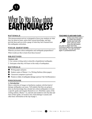 1.1
TEACHING CLUES AND CUES
At the end of this activi-
ty, collect the assign-
ments and hold onto
them until you have
done the last lesson
R A T I O N A L E
This preassessment activity is designed to focus your students on what
they are about to learn, assess their current knowledge, and later
provide them and you with a gauge of what they have learned from
this earthquake curriculum.
F O C U S Q U E S T I O N S
What do you know about earthquakes and earthquake preparedness?
What would you like to learn from these lessons?
you plan to teach from this
curriculum before the postassess-
ment activity. You will use them
again in postassessment.
O B J E C T I V E S
Students will:
1. Use various writing styles to describe a hypothetical earthquake.
2. Anticipate what they will learn in this study of earthquakes.
M A T E R I A L S
Writing paper and pens
Student copies of Master 1.1a, Writing Outlines (three pages)
Classroom computers (optional)
Pictures or slides of earthquake damage (optional: See Unit Resources.)
P R O C E D U R E
A. Introduction
Show a selection of images to familiarize students with the kind of
damage earthquakes can cause. Tell students that they are going to
draw on the knowledge they already have about earthquakes to invent
a specific quake and imagine themselves in it. Distribute copies of the
writing outlines, Master 1.1a, and ask each student to note the date and
time of their quake, its location, how much damage it caused, and
other basic information at the top of page 1.
A G U / F E M A 3 S E I S M I C S L E U T H S
 