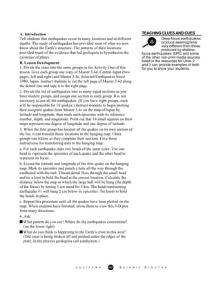 TEACHING CLUES AND CUES
Deep-focus earthquakes
produce seismograms
very different from those
produced by shallow-
A. Introduction
Tell students that earthquakes occur in many locations and at different
depths. The study of earthquakes has provided most of what we now
know about the Earth’s structure. The patterns of their locations
provided much of the evidence that led geologists to hypothesize the
existence of plates.
B. Lesson Development
1. Divide the class into the same groups as for Activity One of this
lesson. Give each group one copy of Master 3.4d, Central Japan (two
pages, left and right) and Master 3.4e, Selected Earthquakes Since
1980, Japan. Instruct students to cut the left page of Master 3.4d along
the dotted line and tape it to the right page.
2. Divide the list of earthquakes into as many equal sections as you
have student groups, and assign one section to each group. It is not
necessary to use all the earthquakes. (If you have eight groups, each
will be responsible for 10 quakes.) Instruct students to begin plotting
their assigned quakes from Master 3.4e on the map of Japan by
latitude and longitude, then mark each epicenter with its reference
number, depth, and magnitude. Point out that 10 small squares on their
maps represent one degree of longitude and one degree of latitude.
3. When the first group has located all the quakes on its own section of
the list, it can transfer those locations to the hanging map. Other
groups can follow as they complete their sections. Give these
instructions for transferring data to the hanging map:
a. For each earthquake, take two beads of the same color. Use one
bead to represent the epicenter of each quake and the other bead to
represent its focus.
b. Locate the latitude and longitude of the first quake on the hanging
map. Mark its epicenter and punch a hole all the way through the
cardboard with the nail. Thread dental floss through the small bead
and tie a knot to hold the bead at the correct location. Calculate the
distance below the map at which the large ball will be hung (the depth
of the focus) by letting 1 cm stand for 5 km. The bead representing
earthquake #1 will hang 2 cm below its epicenter. Tie knots to hold
the beads in place.
c. Repeat this procedure until all the quakes have been plotted on the
map. When students have finished, invite them to view this 3-D plot
from many directions.
4. Ask:
focus earthquakes. EPIC and some
of the other non-print media sources
listed in the resources for Units 2
and 3 can provide examples of both
for you to show your students.
What pattern do you see? Where do the earthquakes concentrate?
(on the lower right)
What do you think is happening to the Earth’s crust in this area?
(Old crust is being broken off and pushed under the edges of the
plate, in the process geologists call subduction.)
A G U / F E M A 197 S E I S M I C S L E U T H S
 