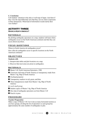 C. Conclusion
Call students’ attention to the atlas or wall map of Japan. Ask them if
they view the map differently now that they can see what it represents
in three dimensions. What kind of information would clarify their
view further?
ACTIVITY THREE
WHERE IN NORTH AMERICA?
R A T I O N A L E
By plotting earthquake epicenters on a map, students will learn where
earthquakes occur on the North American continent and that they can
occur almost anywhere.
F O C U S Q U E S T I O N S
Where in North America do earthquakes occur?
How often do earthquakes occur in specific locations on the North
American continent?
O B J E C T I V E S
Students will:
1. Interpret data tables and plot locations on a map.
2. Discover that most areas are prone to earthquakes.
M A T E R I A L S
Master 3.4f, North American Epicenters, 1990
Classroom wall map of North America or transparency made from
Master 3.4g, Map of North America
Overhead projector
Transparency markers in red, green, and blue
Three transparencies made from Master 3.4g, Map of North
America
for each small group
Student copies of Master 3.4g, Map of North America
One strip of earthquake epicenters cut from Master 3.4f
Pencils or pens
P R O C E D U R E
Teacher Preparation
Make a copy of Master 3.4f. Cut it into as many horizontal sections as
you have groups, dividing the list of epicenters so each group has
approximately the same number of earthquakes to plot.
A G U / F E M A 198 S E I S M I C S L E U T H S
 