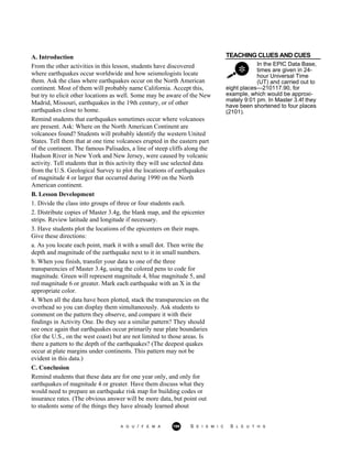 TEACHING CLUES AND CUES
In the EPIC Data Base,
times are given in 24-
hour Universal Time
(UT) and carried out to
A. Introduction
From the other activities in this lesson, students have discovered
where earthquakes occur worldwide and how seismologists locate
them. Ask the class where earthquakes occur on the North American
continent. Most of them will probably name California. Accept this,
but try to elicit other locations as well. Some may be aware of the New
Madrid, Missouri, earthquakes in the 19th century, or of other
earthquakes close to home.
Remind students that earthquakes sometimes occur where volcanoes
are present. Ask: Where on the North American Continent are
volcanoes found? Students will probably identify the western United
States. Tell them that at one time volcanoes erupted in the eastern part
of the continent. The famous Palisades, a line of steep cliffs along the
Hudson River in New York and New Jersey, were caused by volcanic
activity. Tell students that in this activity they will use selected data
from the U.S. Geological Survey to plot the locations of earthquakes
of magnitude 4 or larger that occurred during 1990 on the North
American continent.
B. Lesson Development
1. Divide the class into groups of three or four students each.
2. Distribute copies of Master 3.4g, the blank map, and the epicenter
strips. Review latitude and longitude if necessary.
3. Have students plot the locations of the epicenters on their maps.
Give these directions:
a. As you locate each point, mark it with a small dot. Then write the
depth and magnitude of the earthquake next to it in small numbers.
b. When you finish, transfer your data to one of the three
transparencies of Master 3.4g, using the colored pens to code for
magnitude. Green will represent magnitude 4, blue magnitude 5, and
red magnitude 6 or greater. Mark each earthquake with an X in the
appropriate color.
4. When all the data have been plotted, stack the transparencies on the
overhead so you can display them simultaneously. Ask students to
comment on the pattern they observe, and compare it with their
findings in Activity One. Do they see a similar pattern? They should
see once again that earthquakes occur primarily near plate boundaries
(for the U.S., on the west coast) but are not limited to those areas. Is
there a pattern to the depth of the earthquakes? (The deepest quakes
occur at plate margins under continents. This pattern may not be
evident in this data.)
C. Conclusion
Remind students that these data are for one year only, and only for
earthquakes of magnitude 4 or greater. Have them discuss what they
would need to prepare an earthquake risk map for building codes or
insurance rates. (The obvious answer will be more data, but point out
to students some of the things they have already learned about
eight places—210117.90, for
example, which would be approxi-
mately 9:01 pm. In Master 3.4f they
have been shortened to four places
(2101).
A G U / F E M A 199 S E I S M I C S L E U T H S
 