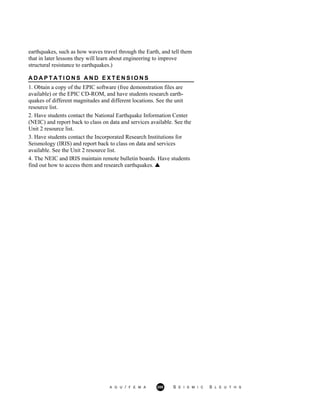 earthquakes, such as how waves travel through the Earth, and tell them
that in later lessons they will learn about engineering to improve
structural resistance to earthquakes.)
A D A P T A T I O N S A N D E X T E N S I O N S
1. Obtain a copy of the EPIC software (free demonstration files are
available) or the EPIC CD-ROM, and have students research earth-
quakes of different magnitudes and different locations. See the unit
resource list.
2. Have students contact the National Earthquake Information Center
(NEIC) and report back to class on data and services available. See the
Unit 2 resource list.
3. Have students contact the Incorporated Research Institutions for
Seismology (IRIS) and report back to class on data and services
available. See the Unit 2 resource list.
4. The NEIC and IRIS maintain remote bulletin boards. Have students
find out how to access them and research earthquakes.
A G U / F E M A 200 S E I S M I C S L E U T H S
 