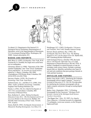 U N I T R E S O U R C E S3
To obtain U.S. Department of the Interior/U.S.
Geological Survey Preliminary Determinations of
Epicenters, write to the Superintendent of Documents,
U.S. Government Printing Office, Washington, DC
20402. Annual subscription, $21.
B O O K S A N D R E P O R T S
Bolt, Bruce A. (1993). Earthquakes. New York: W.H.
Freeman & Co. Probably the single most useful basic
text on earthquakes.
Christman, Robert A. (1980). “Epicenters of the 1964
Alaskan Earthquake” and “Time Travel: Earthquake
Waves and Horses.” In Activities for Earth Science,
edited by V. Mayor. Columbus, OH: ERIC
Clearinghouse (1929 Kenny Road, Columbus, OH
43210-1079; 614-292-7784).
Davison, Charles. (1978). The Founders of
Seismology. New York: Arno Press.
Herbert-Gustar, A.L., and Mott, P.A. (1980). John
Milne: Father of Modern Seismology. Tenterden,
England: Paul Norburg Publishers Ltd.
Penick, J. (1981). The New Madrid Earthquake of
1811-1812, revised edition. Columbia, MO:
University of Missouri Press.
Ross, Katherine E., editor. Making Earthquake
Education Come Alive—The Development and Use of
Low Cost Models in the Classroom. Buffalo, NY:
NCEER, State University of New York; 716-636-
3391. In press.
Simon, Ruth B. (1981). Earthquake Interpretation: A
Manual for Reading Seismograms. Los Altos, CA:
Steinbrugge, K.V. (1982). Earthquakes, Volcanoes,
and Tsunamis. New York: Scandia America Group.
Stewart, David, and Knox, Ray. (1993). The
Earthquake That Never Went Away. The Shaking
Stopped in 1812, but the Impact Goes On. Marble Hill,
MO: Gutenberg-Richter Publications.
Utah Geological Survey. (October 1992, Revised).
Places with Hazards. Salt Lake City, UT: Utah
Department of Natural Resources; 801/467-7970. A
teacher’s handbook on natural hazards in Utah for
secondary earth science classes. Includes a geologic
hazard slide set. Identifies and defines nine types of
soil and rock conditions that pose geologic hazards in
Utah and their locations.
A R T I C L E S A N D P A P E R S
Barker, Gary Keith. (1987). “Interfacing the Lehmann
Seismograph with an Apple Computer.” Journal of
Geological Education 4, 35: 126-128. Provides plans
for interfacing the Lehmann seismograph with an
Apple computer and printer through an analog/digital
converter.
Barker, Gary. (September 1983). “A Working
Seismograph for the Classroom.” Michigan Earth
Scientist. Journal of the Michigan Earth Science
Teachers Association.
“The Bigger One.” (Nov. 29, 1987). Los Angeles
Times Magazine. A fictional account of a magnitude
7.5 earthquake, worst-case scenario, on the Newport-
Inglewood Fault.
A G U / F E M A 229 S E I S M I C S L E U T H S
 