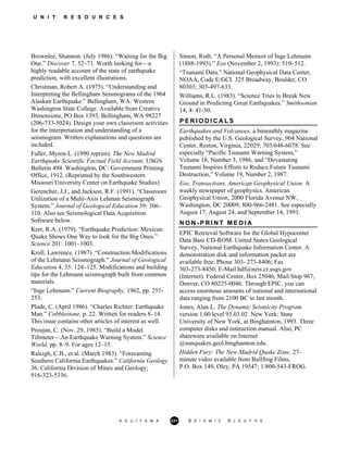 U N I T R E S O U R C E S
Brownlee, Shannon. (July 1986). “Waiting for the Big
One.” Discover 7, 52–71. Worth looking for—a
highly readable account of the state of earthquake
prediction, with excellent illustrations.
Christman, Robert A. (1975). “Understanding and
Interpreting the Bellingham Seismograms of the 1964
Alaskan Earthquake.” Bellingham, WA: Western
Washington State College. Available from Creative
Dimensions, PO Box 1393, Bellingham, WA 98227
(206-733-5024). Design your own classroom activities
for the interpretation and understanding of a
seismogram. Written explanations and questions are
included.
Fuller, Myron L. (1990 reprint). The New Madrid
Earthquake Scientific Factual Field Account. USGS
Bulletin 494. Washington, DC: Government Printing
Office, 1912. (Reprinted by the Southwestern
Missouri University Center on Earthquake Studies)
Gerencher, J.J., and Jackson, R.F. (1991). “Classroom
Utilization of a Multi-Axis Lehman Seismograph
System.” Journal of Geological Education 39: 306–
310. Also see Seismological Data Acquisition
Software below.
Kerr, R.A. (1979). “Earthquake Prediction: Mexican
Quake Shows One Way to look for the Big Ones.”
Science 201: 1001–1003.
Kroll, Lawrence. (1987). “Construction Modifications
of the Lehmann Seismograph.” Journal of Geological
Education 4, 35: 124–125. Modifications and building
tips for the Lehmann seismograph built from common
materials.
“Inge Lehmann.” Current Biography, 1962, pp. 251-
253.
Plude, C. (April 1986). “Charles Richter: Earthquake
Man.” Cobblestone, p. 22. Written for readers 8–14.
This issue contains other articles of interest as well.
Proujan, C. (Nov. 29, 1985). “Build a Model
Tiltmeter—An Earthquake Warning System.” Science
World, pp. 8–9. For ages 12–15.
Raleigh, C.B., et al. (March 1983). “Forecasting
Southern California Earthquakes.” California Geology
36. California Division of Mines and Geology;
916-323-5336.
Simon, Ruth. “A Personal Memoir of Inge Lehmann
(1888-1993).” Eos (November 2, 1993): 510–512.
“Tsunami Data.” National Geophysical Data Center,
NOAA, Code E/GCI. 325 Broadway, Boulder, CO
80303; 303-497-633.
Williams, R.L. (1983). “Science Tries to Break New
Ground in Predicting Great Earthquakes.” Smithsonian
14, 4: 41-50.
P E R I O D I C A L S
Earthquakes and Volcanoes, a bimonthly magazine
published by the U.S. Geological Survey, 904 National
Center, Reston, Virginia, 22029; 703/648-6078. See
especially “Pacific Tsunami Warning System,”
Volume 18, Number 3, 1986, and “Devastating
Tsunami Inspires Efforts to Reduce Future Tsunami
Destruction,” Volume 19, Number 2, 1987.
Eos, Transactions, American Geophysical Union. A
weekly newspaper of geophysics. American
Geophysical Union, 2000 Florida Avenue NW,
Washington, DC 20009; 800-966-2481. See especially
August 17, August 24, and September 14, 1993.
N O N - P R I N T M E D I A
EPIC Retrieval Software for the Global Hypocenter
Data Base CD-ROM. United States Geological
Survey, National Earthquake Information Center. A
demonstration disk and information packet are
available free: Phone 303- 273-8406; Fax
303-273-8450; E-Mail hdf@neis.cr.usgs.gov
(Internet). Federal Center, Box 25046, Mail Stop 967,
Denver, CO 80225-0046. Through EPIC, you can
access enormous amounts of national and international
data ranging from 2100 BC to last month.
Jones, Alan L. The Dynamic Seismicity Program.
version 1.00 level 93.03.02. New York: State
University of New York, at Binghamton, 1993. Three
computer disks and instruction manual. Also, PC
shareware available on Internet
@sunquakes.geol.binghamton.edu.
Hidden Fury: The New Madrid Quake Zone. 27-
minute video available from Bullfrog Films,
P.O. Box 149, Oley, PA 19547; 1/800-543-FROG.
A G U / F E M A 231 S E I S M I C S L E U T H S
 
