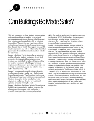 I N T R O D U C T I O N4
CanBuildingsBeMadeSafer?
This unit is designed to allow students to construct an
understanding of how the shaking of the ground
during an earthquake causes damage to buildings and
how buildings can be made better able to withstand
this shaking. The activities and experiments of this
unit culminate in an exciting performance assessment.
Like the activities in Unit 1, these require considerable
teacher preparation and will be enhanced by the widest
possible involvement of community members outside
the classroom.
Lesson 1, Building Fun, is designed as an attention-
grabber, allowing students to discover the physical
properties of some materials, practice working
together, and most of all, have fun while establishing
the need for constraints in building performance
requirements. Students are given Styrofoam strips and
a variety of connection devices and asked to build a
stable structure of any kind.
Lesson 2 provides students with real experience in
reinforcing or bracing a wall to carry the horizontal
loads of an earthquake. They learn three engineering
techniques and experiment with them on a model wall.
Students develop the ability to make load path
diagrams to predict and describe how static and
dynamic forces travel though a wall.
Lesson 3, Building Oscillation Seismic Simulation, or
BOSS, is an opportunity for students to explore the
phenomenon of resonance while performing a
scientific experiment that employs mathematical
skills. The students are intrigued by a discrepant event
involving the BOSS Model and are then set to work
experimenting with the natural frequencies of
structures. They experience how structures behave
dynamically during an earthquake.
Lesson 4, Earthquake in a Box, engages students in
constructing and using an instrument similar to one
scientists use to model the impact of earthquake
shaking. The materials and the procedure are both
uncomplicated. This activity reinforces the major role
of horizontal (lateral) forces in an earthquake and the
importance of designing structures to withstand them.
In Lesson 5, The Building Challenge, students apply
what they have learned in the first four activities. They
are challenged to build a Styrofoam structure that can
sustain the maximum horizontal load possible. The
students’ performance in this building contest is an
authentic assessment of the ideas developed in Unit 4.
Take time to do all the activities in this unit with your
class. They are all important, not only because this unit
is more closely integrated than the other units, but also
because it deals with an aspect of earthquake safety
that is usually not treated elsewhere in high school and
junior high learning materials. It will kindle your
students’ enthusiasm for science, architecture, and
engineering.
A G U / F E M A 226 S E I S M I C S L E U T H S
 