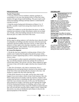 VOCABULARY
Horizontal load: the sum
of horizontal forces
(shear forces) acting on
the elements of a
structure.
P R O C E D U R E
Teacher Preparation
1. You may want to invite an architect, engineer, geologist, or
seismologist to visit your class during Lesson 4 of this unit, when
students will again design model buildings. The guest expert could
initiate the building challenge and help students to understand the
concepts involved.
2. Read the teacher background information on Master 4.1a. 1f
possible, assemble visuals from among those listed in the Unit 1
Resources.
3. Draft a few students to cut the Styrofoam into pieces, or ask the
industrial arts instructor to help. (Styrofoam is easily cut on a band
saw.) Finally, collect the building materials for this lesson and put
them into piles on a table in the front of the room.
Lead: the sum of vertical force
(gravity) horizontal forces (shear
forces) acting on the mass of a
structure. The overall load is further
broken down into the loads of the
various parts of the building.
Different parts of a building are
designed and constructed to carry
different loads.
Vertical load: the effect of vertical
force (gravity) acting on the elements
of a structure.
TEACHING CLUES AND CUES
Cut more Styrofoam
than you will need for
this lesson—about 35
strips per group—since
A. Introduction
Set the stage by asking students to tell what they know about the effect
of earthquakes on buildings and other structures, both from personal
experience and from reading, television, movies, or other sources. Be
protective of their right to say what they remember, even if it may
sound exaggerated to other students. If you have pictures or slides of
earthquake damage, show them now.
B. Lesson Development
1. Divide the class into cooperative working groups of three to five
students each. Explain that throughout this unit the groups will be
known as seismic engineering teams, or SETs. Encourage each SET to
choose a name.
2. Ask the groups to collect materials and build the strongest structures
they can with the materials and the time allotted. Do not direct or
criticize their efforts. This activity is for fun. When students try again
in Lesson 4, they will be able to apply what they have learned in this
unit.
3. After 20 to 30 minutes, call a halt to construction. Have a
spokesperson for each group bring its structure to the materials table
in the front of the room and describe the structure to the class. Ask
students to explain why they built what they did.
4. With all the structures on one table, ask the class what would
happen if you were to place a brick on top of each structure. Have the
brick in hand, but do not actually crush any structure. Explain to the
students that the brick is simulating the static force of gravity (vertical
load) that every structure must carry. In this case, the Styrofoam is
quite strong for its weight, so the brick can also represent the weight
of all the nonstructural elements of a building, such as floors, wall
coverings, and electrical wiring. Expect the students to protest because
they were not told their structures had to support a brick. Explain that
this activity was only an introduction and a chance to discover the
physical properties of the materials.
you will also use these strips in
Lesson 4. If some of the strips are
less than uniform, use them now,
saving the best ones for Lesson 4.
A G U / F E M A 229 S E I S M I C S L E U T H S
 