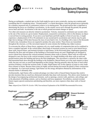 M A S T E R P A G E
Teacher Background Reading
BuildingEngineering
4.1a
During an earthquake, a marked spot on the Earth might be seen to move erratically, tracing out a random path
resembling that of a wandering insect. “Ground motion” is a literal description, since the ground moves (generally
for a distance measured only in centimeters) relative to its starting point. The ground motion that is important in
determining the forces on a building is acceleration. As the seismic waves move through the ground, the ground
moves back and forth. Acceleration is the rate at which ground movement changes its speed.
Two other unit measures are directly related to acceleration. Velocity, measured in centimeters per second, refers
to the rate of the motion at a given instant. Displacement, measured in centimeters, refers to the distance an object
is moved from its resting position. If you move your hand back and forth rapidly in front of your face, it might
experience a displacement of 20 to 30 centimeters in one second and its acceleration and velocity may be quite
high, but no damage will be done because the mass of your hand is low. In a building with a mass in the thousands
of metric tons, tremendous forces are required to produce the same motion. These forces are transmitted
throughout the structure, so if the movement repeats for some minutes the building may shake to pieces.
To overcome the effects of these forces, engineers rely on a small number of components that can be combined to
form a complete load path. In the vertical plane, three kinds of structural systems are used to resist lateral forces:
shear walls, braced frames, and moment-resistant or rigid frames. In the horizontal plane, diaphragms (generally
formed by the floor and roof planes of the building) or horizontal trusses are used. Diaphragms are designed to
receive lateral force between the vertical resistance elements (shear walls or frames). Shear walls are solid walls
designed to carry the force to the vertical resistance system. In a simple building with shear walls at each end,
ground motion enters the building and moves the floor diaphragms. This movement is carried by the shear walls
and transmitted back down through the building to the foundation. Braced frames act in the same manner as shear
walls, but may not carry as much load depending on their design. Bracing generally takes the form of steel rolled
sections (I-beams), circular bar sections (rods), or tubes. Rigid frames rely on the capacity of joints to carry loads
from columns to beams. Because these joints are highly stressed during movement the details of their construction
are important. As a last-resort strategy, rigid frames use the energy absorption obtained by deformations of the
structure before it ultimately fails.
Architecturally, rigid frames offer a certain advantage over shear walls or braced frames because they tend to
provide structures that are much less obstructed internally than shear wall structures. This allows more freedom in
the design of accompanying architectural elements, such as openings, exterior walls, partitions, and ceilings, and
in the placement of building contents, such as furniture and loose equipment. Nevertheless, moment-resistant
frames require special construction and detailing and therefore, are more expensive than shear walls or braced
frames.
Note: Adapted from FEMA 99, October 1990, Non-technical Explanation of the NEHRP Recommended Provisions.
Diaphragm
Moment Resistant
Frame
Shear Walls
Braced
Frame
A G U / F E M A 232 S E I S M I C S L E U T H S
 