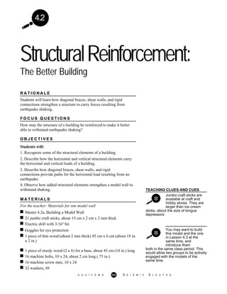 4.2
StructuralReinforcement:
The Better Building
R A T I O N A L E
Students will learn how diagonal braces, shear walls, and rigid
connections strengthen a structure to carry forces resulting from
earthquake shaking.
F O C U S Q U E S T I O N S
How may the structure of a building be reinforced to make it better
able to withstand earthquake shaking?
O B J E C T I V E S
Students will:
1. Recognize some of the structural elements of a building.
2. Describe how the horizontal and vertical structural elements carry
the horizontal and vertical loads of a building.
3. Describe how diagonal braces, shear walls, and rigid
connections provide paths for the horizontal load resulting from an
earthquake.
4. Observe how added structural elements strengthen a model wall to
withstand shaking. TEACHING CLUES AND CUES
M A T E R I A L S
For the teacher: Materials for one model wall
Jumbo craft sticks are
available at craft and
hobby stores. They are
larger than ice cream
Master 4.2a, Building a Model Wall
21 jumbo craft sticks, about 15 cm x 2 cm x 2 mm thick
sticks, about the size of tongue
depressors.
Electric drill with 3/16" bit
Goggles for eye protection
1 piece of thin wood (about 2 mm thick) 45 cm x 6 cm (about 18 in.
x 2 in.)
You may want to build
this model and the one
in Lesson 4.3 at the
same time, and
introduce them
1 piece of sturdy wood (2 x 6) for a base, about 45 cm (18 in.) long
16 machine bolts, 10 x 24, about 2 cm long (.75 in.)
16 machine screw nuts, 10 x 24
32 washers, #8
both in the same class period. This
would allow two groups to be actively
engaged with the models of the
same time.
A G U / F E M A 233 S E I S M I C S L E U T H S
 