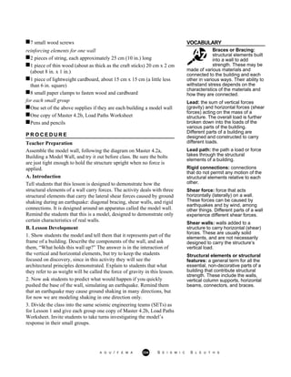 7 small wood screws VOCABULARY
reinforcing elements for one wall
2 pieces of string, each approximately 25 cm (10 in.) long
Braces or Bracing:
structural elements built
into a wall to add
strength. These may be1 piece of thin wood (about as thick as the craft sticks) 20 cm x 2 cm
(about 8 in. x 1 in.)
1 piece of lightweight cardboard, about 15 cm x 15 cm (a little less
than 6 in. square)
8 small paper clamps to fasten wood and cardboard
for each small group
One set of the above supplies if they are each building a model wall
One copy of Master 4.2b, Load Paths Worksheet
Pens and pencils
P R O C E D U R E
Teacher Preparation
Assemble the model wall, following the diagram on Master 4.2a,
Building a Model Wall, and try it out before class. Be sure the bolts
are just tight enough to hold the structure upright when no force is
applied.
A. Introduction
Tell students that this lesson is designed to demonstrate how the
structural elements of a wall carry forces. The activity deals with three
structural elements that carry the lateral shear forces caused by ground
shaking during an earthquake: diagonal bracing, shear walls, and rigid
connections. It is designed around an apparatus called the model wall.
Remind the students that this is a model, designed to demonstrate only
certain characteristics of real walls.
B. Lesson Development
1. Show students the model and tell them that it represents part of the
frame of a building. Describe the components of the wall, and ask
them, “What holds this wall up?” The answer is in the interaction of
the vertical and horizontal elements, but try to keep the students
focused on discovery, since in this activity they will see the
architectural principles demonstrated. Explain to students that what
they refer to as weight will be called the force of gravity in this lesson.
2. Now ask students to predict what would happen if you quickly
pushed the base of the wall, simulating an earthquake. Remind them
that an earthquake may cause ground shaking in many directions, but
for now we are modeling shaking in one direction only.
3. Divide the class into the same seismic engineering teams (SETs) as
for Lesson 1 and give each group one copy of Master 4.2b, Load Paths
Worksheet. Invite students to take turns investigating the model’s
response in their small groups.
made of various materials and
connected to the building and each
other in various ways. Their ability to
withstand stress depends on the
characteristics of the materials and
how they are connected.
Lead: the sum of vertical forces
(gravity) and horizontal forces (shear
forces) acting on the mass of a
structure. The overall load is further
broken down into the loads of the
various parts of the building.
Different parts of a building are
designed and constructed to carry
different loads.
Lead path: the path a load or force
takes through the structural
elements of a building.
Rigid connections: connections
that do not permit any motion of the
structural elements relative to each
other.
Shear force: force that acts
horizontally (laterally) on a wall.
These forces can be caused by
earthquakes and by wind, among
other things. Different parts of a wall
experience different shear forces.
Shear walls: walls added to a
structure to carry horizontal (shear)
forces. These are usually solid
elements, and are not necessarily
designed to carry the structure’s
vertical load.
Structural elements or structural
features: a general term for all the
essential, non-decorative parts of a
building that contribute structural
strength. These include the walls,
vertical column supports, horizontal
beams, connectors, and braces.
A G U / F E M A 234 S E I S M I C S L E U T H S
 