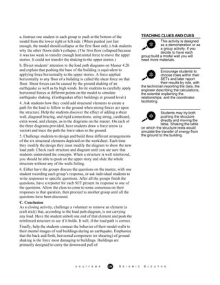 TEACHING CLUES AND CUES
This activity is designed
as a demonstration or as
a group activity. If you
decide to have each
group build a model wall you will
need more materials.
Encourage students to
choose roles within their
SETs and later report
their results by role, with
the technician reporting the data, the
engineer describing the calculations,
the scientist explaining the
relationships, and the coordinator
facilitating.
Students may try both
pushing the structure
directly and moving the
table. Shaking the table
a. Instruct one student in each group to push at the bottom of the
model from the lower right or left side. (When pushed just fast
enough, the model should collapse at the first floor only.) Ask students
why the other floors didn’t collapse. (The first floor collapsed because
it was too weak to transfer enough horizontal force to move the upper
stories. It could not transfer the shaking to the upper stories.)
b. Direct students’ attention to the load path diagrams on Master 4.2b
and explain that pushing the base of the building is equivalent to
applying force horizontally to the upper stories. A force applied
horizontally to any floor of a building is called the shear force on that
floor. Shear forces can be caused by the ground shaking of an
earthquake as well as by high winds. Invite students to carefully apply
horizontal forces at different points on the model to simulate
earthquake shaking. (Earthquakes affect buildings at ground level.)
4. Ask students how they could add structural elements to create a
path for the load to follow to the ground when strong forces act upon
the structure. Help the students discover the effect of adding a shear
wall, diagonal bracing, and rigid connections, using string, cardboard,
extra wood, and clamps, as in the diagrams on the master. On each of
the three diagrams provided, have students draw a force arrow (a
vector) and trace the path the force takes to the ground.
5. Challenge students to design and build three different arrangements
of the six structural elements depicted on the worksheet. Each time
they modify the design they must modify the diagram to show the new
load path. Check each structure and diagram until you are sure that
students understand the concepts. When a structure is well reinforced,
you should be able to push on the upper story and slide the whole
structure without any of the walls failing.
6. Either have the groups discuss the questions on the master, with one
student recording each group’s response, or ask individual students to
write responses to specific questions. After all the groups finish the
questions, have a reporter for each SET present its response to one of
the questions. Allow the class to come to some consensus on their
responses to that question, then proceed to another group until all the
questions have been discussed.
C. Conclusion
As a closing activity, challenge a volunteer to remove an element (a
craft stick) that, according to the load path diagram, is not carrying
any load. Have the student unbolt one end of that element and push the
reinforced structure to see if it holds. It will, if the load path is correct.
Finally, help the students connect the behavior of their model walls to
their mental images of real buildings during an earthquake. Emphasize
that the back and forth, horizontal component (or shearing) of ground
shaking is the force most damaging to buildings. Buildings are
primarily designed to carry the downward pull of
on which the structure rests would
simulate the transfer of energy from
the ground to the building.
A G U / F E M A 235 S E I S M I C S L E U T H S
 