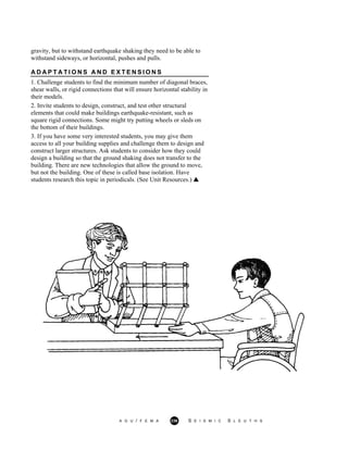 gravity, but to withstand earthquake shaking they need to be able to
withstand sideways, or horizontal, pushes and pulls.
A D A P T A T I O N S A N D E X T E N S I O N S
1. Challenge students to find the minimum number of diagonal braces,
shear walls, or rigid connections that will ensure horizontal stability in
their models.
2. Invite students to design, construct, and test other structural
elements that could make buildings earthquake-resistant, such as
square rigid connections. Some might try putting wheels or sleds on
the bottom of their buildings.
3. If you have some very interested students, you may give them
access to all your building supplies and challenge them to design and
construct larger structures. Ask students to consider how they could
design a building so that the ground shaking does not transfer to the
building. There are new technologies that allow the ground to move,
but not the building. One of these is called base isolation. Have
students research this topic in periodicals. (See Unit Resources.)
A G U / F E M A 236 S E I S M I C S L E U T H S
 