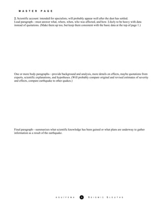 M A S T E R P A G E
2. Scientific account: intended for specialists; will probably appear well after the dust has settled.
A G U / F E M A 8 S E I S M I C S L E U T H S
Lead paragraph—must answer what, where, when, who was affected, and how. Likely to be heavy with data
instead of quotations. (Make them up too, but keep them consistent with the basic data at the top of page 1.)
One or more body paragraphs—provide background and analysis, more details on effects, maybe quotations from
experts, scientific explanations, and hypotheses. (Will probably compare original and revised estimates of severity
and effects, compare earthquake to other quakes.)
Final paragraph—summarizes what scientific knowledge has been gained or what plans are underway to gather
information as a result of the earthquake.
 