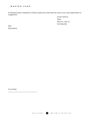 M A S T E R P A G E
3. Informal account: intended for a friend, usually also written after the worst is over; may include humor or
exaggeration.
[inside address]
Name
Street no., Apt. no.
City/State/Zip
Date
Dear [name],
Your friend,
__________________________________
A G U / F E M A 9 S E I S M I C S L E U T H S
 