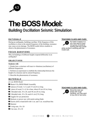 4.3
TheBOSSModel:
Building Oscillation Seismic Simulation
TEACHING CLUES AND CUES
As noted in lesson 4.2,
you may want to have
one group of students
working with this model
while another is working with the
model wall.
TEACHING CLUES AND CUES
Since the rods can
break with rough
handling, you may want
to buy one or two extra.
R A T I O N A L E
During an earthquake, buildings oscillate. If the frequency of this
oscillation is close to the natural frequency of the building, resonance
may cause severe damage. The BOSS model allows students to
observe the phenomenon of resonance.
F O C U S Q U E S T I O N S
Why do buildings of different heights respond differently in an
earthquake?
O B J E C T I V E S
Students will:
1. Predict how a structure will react to vibrations (oscillations) of
different frequencies.
2. Perform an experiment to establish the relationship between the
height of a structure and its natural frequency.
3. Describe the phenomenon of resonance.
M A T E R I A L S
for one BOSS Model
Master 4.3a, BOSS Model Assembly
4 pieces of wood, 1 x 4, each 15 cm (6 in.) long
1 piece of wood, 2 x 4, for a base, about 45 cm (18 in.) long
2 threaded rods, 10 x 24, each 96 cm (36 in.) long
2 threaded rods, 10 x 24, each 61 cm (2 ft.) long
Goggles for eye protection
Hacksaw or power saw with metal-cutting blade
Electric drill or hand drill with ¼-in. and ¾-in. wood bore bits
Hammer
8 wing nuts, 10 x 24
8 tee nuts, 10 x 24
A G U / F E M A 248 S E I S M I C S L E U T H S
 