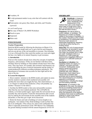 8 washers, #8 VOCABULARY
A wide permanent marker in any color that will contrast with the
wood
Poster paints: red, green, blue, black, and white, and 5 brushes
Amplitude: a measure-
ment of the energy of a
wave. Amplitude is the
displacement of the
(optional)
for each small group
One copy of Master 4.3b, BOSS Worksheet
Pencils or pens
Stopwatch
Meter stick
P R O C E D U R E
Teacher Preparation
Build the BOSS model by following the directions on Master 4.3a.
Practice with your model until you’ve got a feel for each frequency
and you can get any of the rod assemblies to resonate. One technique
is to use a firm push first, then watch the number you want and wiggle
the base very lightly at its natural frequency to get resonance.
A. Introduction
Find out what students already know about the concepts of amplitude,
frequency, and resonance. If they are not familiar with these terms,
introduce them by building on what students already know from other
areas. They may know, for example, that resonance and frequency are
used in describing the tone of musical instruments and the quality of
sound produced by different recording techniques and players. The
phenomenon of resonance also accounts for laser light and for the
color of the sky.
B. Lesson Development
1. Direct students’ attention to the BOSS model, and explain its name.
Ask the students to predict which numbered rod assembly will
oscillate the most when you wiggle the base. Have them hold up 1, 2,
3, or 4 fingers to indicate their prediction. (They will probably say
number 1 because it is the tallest.)
2. Oscillate the BOSS model so that some rod assembly resonates
other than the one most students predicted. This will baffle the
students, so let them predict again. Again make the rod resonate for an
assembly they did not predict. Finish this demonstration after several
tries by making the rod resonate for the assembly most of the students
did predict, so that they get it right. Invite discussion.
3. Relate the blocks and rods to buildings of various heights in an
earthquake. Ask students if they think buildings would oscillate like
this in an earthquake. (They always do, and in some earthquakes the
effect is especially pronounced. In the 1985 Mexico City earthquake,
the ground shaking resonated with the natural frequencies of 8-to-10-
medium from zero or the height of a
wave crest or trough from a zero
point. (In this activity it’s how far to
the side the block moves.)
Frequency: the rate at which a
motion repeats, or oscillates. The
frequency of a motion is directly
related to the energy of oscillation. In
this context, frequency is the number
of oscillations in an earthquake wave
that occur each second. In
earthquake engineering, frequency
is the rate at which the top of a
building sways.
Hertz (Hz): the unit of measurement
for frequency, as recorded in cycles
per second. When these rates are
very large, the prefixes kilo or mega
are used. A kilohertz (kHz) is a
frequency of 1,000 cycles per
second and a megahertz (MHz) is a
frequency of 1,000,000 cycles per
second.
Oscillation or vibration: the
repeating motion of a wave or a
material—one back and forth
movement. Earthquakes cause
seismic waves that produce
oscillations, or vibrations, in
materials with many different
frequencies. Every object has a
natural rate of vibration that
scientists call its natural frequency.
The natural frequency of a building
depends on its physical
characteristics, including the design
and the building materials.
Resonance: an increase in the
amplitude (in this case, the distance
the top of a building moves from its
rest position) of a physical system
(such as a building) that occurs
when the frequency of the applied
oscillatory force (such as earthquake
shaking) is close to the natural
frequency of the system.
A G U / F E M A 249 S E I S M I C S L E U T H S
 