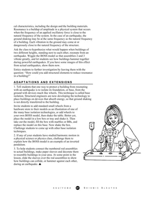 cal characteristics, including the design and the building materials.
Resonance is a buildup of amplitude in a physical system that occurs
when the frequency of an applied oscillatory force is close to the
natural frequency of the system. In the case of an earthquake, the
ground shaking may be at the same frequency as the natural frequency
of a building. Each vibration in the ground may come at or
dangerously close to the natural frequency of the structure.
Ask the class to hypothesize what would happen when buildings of
two different heights, standing next to each other, resonate from an
earthquake. Wiggle the BOSS model so that assemblies 2 and 3
vibrate greatly, and let students see how buildings hammer together
during powerful earthquakes. If you have some images of this effect
from actual earthquakes, show them now.
Entice students to further investigation by leaving them with the
question: “How could you add structural elements to reduce resonance
in a building?”
A D A P T A T I O N S A N D E X T E N S I O N S
1. Tell students that one way to protect a building from resonating
with an earthquake is to isolate its foundation, or base, from the
ground with devices much like wheels. This technique is called base
isolation. Structural engineers are now developing the technology to
place buildings on devices that absorb energy, so that ground shaking
is not directly transferred to the building.
Invite students to add standard small wheels from a
hardware store to their models as an illustration of one of
the many base isolation technologies, or add wheels to
your own BOSS model, then shake the table. Better yet,
place the model in a low box or tray and shake it. Then
take out the model, fill the box with marbles or BBs, and
replace the model on this base. Now shake the box.
Challenge students to come up with other base isolation
techniques.
2. If any of your students have studied harmonic motion in
a physical science or physics class, challenge them to
explain how the BOSS model is an example of an inverted
pendulum.
3. To help students connect the numbered rod assemblies
to actual buildings, make paper sleeves and decorate them
to resemble buildings in your area. At some point in the
lesson, slide the sleeves over the rod assemblies to show
how buildings can collide, or hammer against each other,
during an earthquake.
A G U / F E M A 251 S E I S M I C S L E U T H S
 