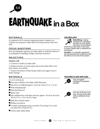 4.4
inaBox
VOCABULARY
Retrofitting: making
changes to a completed
structure to meet needs
that were not considered
R A T I O N A L E
In cooperative SETs (seismic engineering teams), students win
construct an inexpensive shake table for testing structures they have
built.
F O C U S Q U E S T I O N S
How do earthquake engineers use shake tables to model the effects of
an earthquake on buildings, bridges, and other structures?
O B J E C T I V E S
Students will:
1. Construct a model of a shake table.
2. Design structures of various types and use the shake table to test
their seismic survivability.
3. Analyze the failures of their design models and suggest ways to
reduce damage.
at the time it was built; in this case,
to make it better able to withstand an
earthquake.
Variable: in a scientific experiment,
the one element that is altered to test
the effect on the rest of the system.
M A T E R I A L S TEACHING CLUES AND CUES
for each small group
One copy of Master 4.4a, Shake Table Directions
One piece of cardboard approx. 28 cm by 38 cm (11 in. x 15 in.)
Use corrugated
cardboard for greatest
strength.
Wide packaging tape
Hole-punching tool
Metric ruler
One cardboard box with flaps removed, approx. 30 cm by 40 cm by
20 cm (12 in. x 16 in. by 8 in. deep)
Dark blue or black marker
The size of the box may
vary, as long as the size
of the cardboard varies
with it.
Phillips screwdriver
3 strands of packaging string, one about 30 cm long (12 in.) and
two about 60 cm long (24 in.)
4 heavy-duty rubber bands
A G U / F E M A 258 S E I S M I C S L E U T H S
 