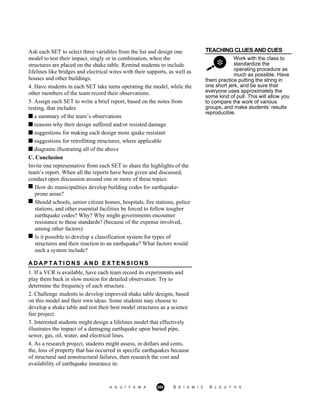 TEACHING CLUES AND CUES
Work with the class to
standardize the
operating procedure as
much as possible. Have
Ask each SET to select three variables from the list and design one
model to test their impact, singly or in combination, when the
structures are placed on the shake table. Remind students to include
lifelines like bridges and electrical wires with their supports, as well as
houses and other buildings.
4. Have students in each SET take turns operating the model, while the
other members of the team record their observations.
5. Assign each SET to write a brief report, based on the notes from
testing, that includes
a summary of the team’s observations
reasons why their design suffered and/or resisted damage
suggestions for making each design more quake resistant
suggestions for retrofitting structures, where applicable
diagrams illustrating all of the above
them practice putting the string in
one short jerk, and be sure that
everyone uses approximately the
some kind of pull. This will allow you
to compare the work of various
groups, and make students’ results
reproducible.
C. Conclusion
Invite one representative from each SET to share the highlights of the
team’s report. When all the reports have been given and discussed,
conduct open discussion around one or more of these topics:
How do municipalities develop building codes for earthquake-
prone areas?
Should schools, senior citizen homes, hospitals, fire stations, police
stations, and other essential facilities be forced to follow tougher
earthquake codes? Why? Why might governments encounter
resistance to these standards? (because of the expense involved,
among other factors)
Is it possible to develop a classification system for types of
structures and their reaction to an earthquake? What factors would
such a system include?
A D A P T A T I O N S A N D E X T E N S I O N S
1. If a VCR is available, have each team record its experiments and
play them back in slow motion for detailed observation. Try to
determine the frequency of each structure.
2. Challenge students to develop improved shake table designs, based
on this model and their own ideas. Some students may choose to
develop a shake table and test their best model structures as a science
fair project.
3. Interested students might design a lifelines model that effectively
illustrates the impact of a damaging earthquake upon buried pipe,
sewer, gas, oil, water, and electrical lines.
4. As a research project, students might assess, in dollars and cents,
the, loss of property that has occurred in specific earthquakes because
of structural and nonstructural failures, then research the cost and
availability of earthquake insurance in:
A G U / F E M A 260 S E I S M I C S L E U T H S
 