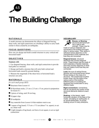 TheBuildingChallenge
A G U / F E M A 264 S E I S M I C S L E U T H S
4.5
VOCABULARY
Braces, or Bracing:
structural elements built
into a wall to add
strength. These may be
R A T I O N A L E
A model structure can demonstrate the effects of diagonal bracing,
shear walls, and rigid connections on a building’s ability to carry loads
similar to those created by an earthquake.
F O C U S Q U E S T I O N S
How can you design and build a model structure to carry vertical and
horizontal loads?
O B J E C T I V E S
Students will:
1. Use diagonal bracing, shear walls, and rigid connections to provide
load paths in a structure.
2. Design and build a structure that will carry both vertical and
horizontal loads caused by ground shaking.
3. Measure the magnitude of the shear force or horizontal load a
structure can carry.
M A T E R I A L S
for each small group (SET)
Structures from Lesson 4.1
20 Styrofoam sticks, 2.5 cm x 2.5 cm x 15 cm, precut in preparation
for lesson 4.1
3 pieces of string, each 30 cm long
10 paper clips
20 toothpicks
Any materials from Lesson 4.4 that students want to use
1 square of tag board, 17.5 cm x 17.5 cm (about 7 in. square), to act
as a shear wall
2 right triangles of tag board, cut from a 6-cm square, to act as rigid
connections
made of various materials and
connected to the building and each
other in various ways. Their ability to
withstand stress depends on the
characteristics of the materials and
how they are connected.
Diagonal braces: structural
elements that connect diagonal
joints. These braces may be made of
solid materials or flexible materials.
How they function depends on what
they are made of and how they are
connected.
Load: the sum of vertical forces
(gravity) and horizontal forces (shear
forces) acting on the mass of a
structure. The overall load is further
broken down into the loads of the
various parts of the building.
Different parts of a building are
designed and constructed to carry
different loads.
Rigid connections: connections
that do not permit any motion of the
structural elements relative to each
other.
Shaking: in this lesson, rapid
horizontal vibration of the base of the
model, simulating an earthquake. In
an actual earthquake, of course,
shaking occurs in many directions.
 