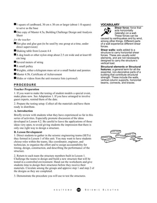1 square of cardboard, 30 cm x 30 cm or larger (about 1 ft square) VOCABULARY
to serve as the base
One copy of Master 4.5a, Building Challenge Design and Analysis
Sheet
Shear force: force that
acts horizontally
(laterally) on a wall.
These forces can be
for the teacher
Hot glue and glue gun (to be used by one group at a time, under
direct supervision)
Shaking table from Lesson 4.4
A dog leash or other nylon strap about 2.5 cm wide and at least 60
cm long
Several meters of string
A small pulley
Weights, either a kilogram mass set or a small basket and pennies
Master 4.5b, Certificate of Achievement
Slides or videos from the unit resource lists (optional)
P R O C E D U R E
Teacher Preparation
1. If you want to make the testing of student models a special event,
make plans now. See Adaptation 1. If you have arranged to involve
guest experts, remind them of the date.
2. Prepare the testing setup. Collect all the materials and have them
ready to distribute.
A. Introduction
Briefly review with students what they have experienced so far in this
series of activities. Especially promote discussion of the ideas
developed in Lesson 4.2. Be careful to leave the applications of those
ideas very open, to avoid giving students the impression that there is
only one right way to design a structure.
caused by earthquakes and by wind,
among other things. Different parts
of a wall experience different shear
forces.
Shear walls: walls added to a
structure to carry horizontal shear
forces. These are usually solid
elements, and are not necessarily
designed to carry the structure’s
vertical load.
Structural elements or Structural
features: a general term for all the
essential, non-decorative parts of a
building that contribute structural
strength. These include the walls,
vertical column supports, horizontal
beams, connects, and braces.
B. Lesson Development
1. Direct students to gather in the seismic engineering teams (SETs)
they formed in Lesson 1 of this unit. You may want to have students
choose roles within the teams, like coordinator, engineer, and
technician, to organize the effort and to assign accountability for
timing, design, construction, and describing the performance of the
structure.
2. Return to each team the structure members built in Lesson 1.
Challenge the teams to design and build a new structure that will be
tested in a controlled environment. Hand out the worksheets and give
students time to design their structures before they receive their
materials. Circulate among the groups and approve step 1 and step 2 of
the designs as they are completed.
3. Demonstrate the procedure you will use to test the structures.
A G U / F E M A 265 S E I S M I C S L E U T H S
 