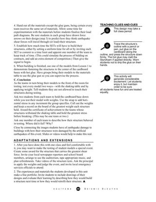 TEACHING CLUES AND CUES
This design may take a
full class period.
Trace the structure’s
outline with a pencil or
pen, put glue on the
cardboard along the
outline, and press the structure down
firmly. The hot glue may melt the
Styrofoam if applied directly. Warn
students not to drip the glue on their
hands.
This activity will
generate considerable
excitement. Let students
enjoy it, but maintain
order to be sure
4. Hand out all the materials except the glue guns, being certain every
team receives the same set of materials. Allow some time for
experimentation with the materials before students finalize their load
path diagrams. Be sure students in each group have drawn force
arrows on their design (step 3) to predict how they think earthquake
shear forces will travel through (or load) their structure.
5. Establish how much time the SETs will have to build their
structures, either by setting a uniform time for all or by inviting each
SET to commit to a time limit and appoint one member of the team to
keep track of time. (This could simulate the process of bidding on
contracts, and add an extra element of competition.) Then give the
signal to begin.
6. When building is finished, use one of the models from Lesson 1 to
demonstrate fastening the structures to the center of the cardboard
bases with hot glue. Have groups bring their models to the materials
table to use the glue gun so you can supervise the process.
C. Conclusion
As the teams in turn bring their models to the front of the room for
testing, test every model two ways—with the shaking table and by
applying weight. Tell students they are not allowed to touch their
structures during testing.
Ask two students from each team to hold the cardboard base down
while you test their model with weights. Use the strap to add hori-
zontal stress in any increment the group specifies. Call out the weights
and keep a record on the board of the greatest weight each structure
held. Award the certificate of achievement to the teams whose
structures withstand the shaking table and hold the greatest stress
before breaking. (This may be one team or two.)
Ask one member of each team to describe how their structure behaved
in testing. Where did it fail? Why?
Close by connecting the images students have of earthquake damage to
buildings with how their structures were damaged by the artificial
earthquakes of this event. Slides or videos would help to make this real.
A D A P T A T I O N S A N D E X T E N S I O N S
1. After you have done this with one class and feel comfortable with
it, you may want to make the testing of student models a special event.
Create some award for the structure that carries the greatest shear
force. Invite your local newspaper reporters and school board
members, arrange to use the auditorium, tape appropriate music, and
plan refreshments. Take videos of the structure tests. Ask the principal
to apply the weights and judge the event, and invite local emergency
services officials to attend.
2. The experiences and materials the students developed in this unit
make a fine portfolio. Invite students to include drawings of their
designs and evaluate their learning by describing how they would build
a structure next time or how they would retrofit their structure.
all students have fun and are treated
equally.
A G U / F E M A 266 S E I S M I C S L E U T H S
 