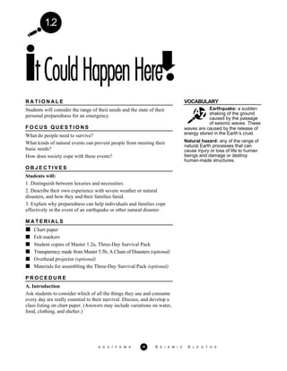 1.2
VOCABULARY
Earthquake: a sudden
shaking of the ground
caused by the passage
of seismic waves. These
waves are caused by the release of
energy stored in the Earth’s crust.
Natural hazard: any of the range of
natural Earth processes that can
cause injury or loss of life to human
beings and damage or destroy
human-made structures.
R A T I O N A L E
Students will consider the range of their needs and the state of their
personal preparedness for an emergency.
F O C U S Q U E S T I O N S
What do people need to survive?
What kinds of natural events can prevent people from meeting their
basic needs?
How does society cope with these events?
O B J E C T I V E S
Students will:
1. Distinguish between luxuries and necessities.
2. Describe their own experience with severe weather or natural
disasters, and how they and their families fared.
3. Explain why preparedness can help individuals and families cope
effectively in the event of an earthquake or other natural disaster.
M A T E R I A L S
Chart paper
Felt markers
Student copies of Master 1.2a, Three-Day Survival Pack
Transparency made from Master 5.5b, A Chain of Disasters (optional)
Overhead projector (optional)
Materials for assembling the Three-Day Survival Pack (optional)
P R O C E D U R E
A. Introduction
Ask students to consider which of all the things they use and consume
every day are really essential to their survival. Discuss, and develop a
class listing on chart paper. (Answers may include variations on water,
food, clothing, and shelter.)
A G U / F E M A 11 S E I S M I C S L E U T H S
 