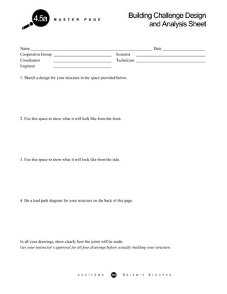 M A S T E R P A G E
Building Challenge Design
and Analysis Sheet
4.5a
Name ___________________________________________________________ Date _____________________
Cooperative Group Scientist
Coordinator Technician
Engineer
1. Sketch a design for your structure in the space provided below.
2. Use this space to show what it will look like from the front.
3. Use this space to show what it will look like from the side.
4. Do a load path diagram for your structure on the back of this page.
In all your drawings, show clearly how the joints will be made.
Get your instructor’s approval for all four drawings before actually building your structure.
A G U / F E M A 268 S E I S M I C S L E U T H S
 