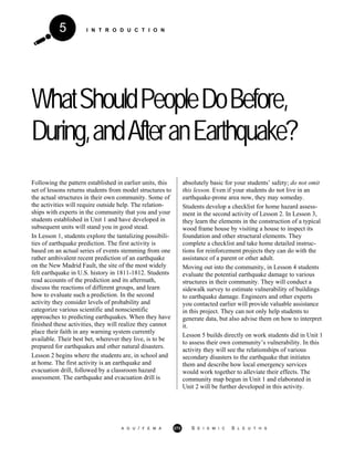 I N T R O D U C T I O N5
WhatShouldPeopleDoBefore,
During,andAfteranEarthquake?
Following the pattern established in earlier units, this
set of lessons returns students from model structures to
the actual structures in their own community. Some of
the activities will require outside help. The relation-
ships with experts in the community that you and your
students established in Unit 1 and have developed in
subsequent units will stand you in good stead.
In Lesson 1, students explore the tantalizing possibili-
ties of earthquake prediction. The first activity is
based on an actual series of events stemming from one
rather ambivalent recent prediction of an earthquake
on the New Madrid Fault, the site of the most widely
felt earthquake in U.S. history in 1811-1812. Students
read accounts of the prediction and its aftermath,
discuss the reactions of different groups, and learn
how to evaluate such a prediction. In the second
activity they consider levels of probability and
categorize various scientific and nonscientific
approaches to predicting earthquakes. When they have
finished these activities, they will realize they cannot
place their faith in any warning system currently
available. Their best bet, wherever they live, is to be
prepared for earthquakes and other natural disasters.
Lesson 2 begins where the students are, in school and
at home. The first activity is an earthquake and
evacuation drill, followed by a classroom hazard
assessment. The earthquake and evacuation drill is
absolutely basic for your students’ safety; do not omit
this lesson. Even if your students do not live in an
earthquake-prone area now, they may someday.
Students develop a checklist for home hazard assess-
ment in the second activity of Lesson 2. In Lesson 3,
they learn the elements in the construction of a typical
wood frame house by visiting a house to inspect its
foundation and other structural elements. They
complete a checklist and take home detailed instruc-
tions for reinforcement projects they can do with the
assistance of a parent or other adult.
Moving out into the community, in Lesson 4 students
evaluate the potential earthquake damage to various
structures in their community. They will conduct a
sidewalk survey to estimate vulnerability of buildings
to earthquake damage. Engineers and other experts
you contacted earlier will provide valuable assistance
in this project. They can not only help students to
generate data, but also advise them on how to interpret
it.
Lesson 5 builds directly on work students did in Unit 1
to assess their own community’s vulnerability. In this
activity they will see the relationships of various
secondary disasters to the earthquake that initiates
them and describe how local emergency services
would work together to alleviate their effects. The
community map begun in Unit 1 and elaborated in
Unit 2 will be further developed in this activity.
A G U / F E M A 272 S E I S M I C S L E U T H S
 