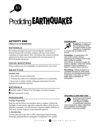 5.1
Predicting
VOCABULARY
Prediction: a statement
that something is likely
to happen based on past
experience. A prediction
ACTIVITY ONE
I READ IT IN THE NEWSPAPER
R A T I O N A L E
By reading newspaper accounts of an earthquake “prediction” or
forecast that proved to be false, students will learn to be critical
consumers of media reports. They will analyze the content of articles
spanning more than a year and compare the varying reactions of
different people and groups.
F O C U S Q U E S T I O N S
What would you do if an earthquake was predicted for your town?
O B J E C T I V E S
Students will:
1. Read media accounts analytically.
2. Visualize the effect of an earthquake prediction on a community.
3. Know how to obtain reliable earthquake information from the
appropriate government agencies.
M A T E R I A L S
Student copies of Master 5.la, Newspaper Accounts (6 pages)
Paper and pencils or pens
is usually only as reliable as its
source.
Probability: in mathematics, the
ratio of the number of times
something will probably occur to the
total number of possible
occurrences. In common usage, an
event is probable, rather than merely
possible, if there is evidence or
reason to believe that it will occur.
Retrofitting: making changes to a
completed structure to meet needs
that were not considered at the time
it was built; in this case, to make it
better able to withstand an
earthquake.
TEACHING CLUES AND CUES
According to the Federal
Emergency Manage-
ment Agency (FEMA),
an earthquake prediction
P R O C E D U R E
Teacher Preparation
Read the articles before you distribute them to students. Outline the
highlights of each article, especially noting the effects of the forecast
upon the community, how the forecast is reported slightly different in
each story, and the response of governmental agencies.
must include time, place, magnitude,
and probability. An earthquake
forecast is much less precise.
A. Introduction
Tell the class that in the fall of 1989, climatologist Iben Browning
reportedly predicted that an earthquake of magnitude 6.0 or greater
A G U / F E M A 273 S E I S M I C S L E U T H S
 