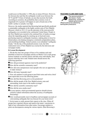 TEACHING CLUES AND CUES
The second activity in
this lesson, Faulty
Reasoning, reviews the
federal government’s
would occur on December 3, 1990, plus or minus 48 hours. However,
his forecast also said that the earthquake would occur between the
30° N and 60° N lines of latitude, an area that encircles the Earth.
According to scientists, the probability that a seismic event of
magnitude 6.0 or greater will happen in such a broad zone of the
Earth’s surface is actually very high.
However, the media reported that Browning had specifically predicted
a catastrophic earthquake in the highly seismic area of New Madrid,
Missouri, which in 1811-12 was the epicenter of the most powerful
earthquakes ever recorded in the continental United States. People in
the New Madrid area reacted to the continual flow of media coverage
about the impending quake by stocking up on food and water,
purchasing expensive earthquake insurance, making plans to travel to
distant places, developing emergency community preparedness plans,
and retrofitting buildings. School systems even scheduled “earthquake
breaks.” On the day of the predicted seismic event, the little
midwestern town of New Madrid was overrun by the television and
newspaper media.
official protocol for assessing
earthquake predictions.
B. Lesson Development
1. Divide the class into groups of four or five students each and
distribute at least two newspaper articles on Master 5.la to each group.
Instruct students to read the articles and take notes individually, then
discuss what they have read. Student notes should answer the
following questions:
How did government agencies react to the prediction?
How did the scientific community react?
How did some entrepreneurs react (people who saw an opportunity
to make money)?
How did many laypeople react?
2. Now ask students in each group to pool their notes and write a brief
team report that covers the following points:
How did Iben Browning arrive at his prediction?
How did the people of the New Madrid seismic zone and
surrounding, areas react to the media coverage?
How did the scientific community react?
How did the news media react?
In your opinion, which governmental agencies should citizens
consult to obtain information about the accuracy of earthquake
forecasting?
How would personally react to headlines and newspaper accounts of
a devastating earthquake that was forecast for your home town?
3. Invite teams to orally present their reports to the class. When all
groups have reported, discuss and analyze the teams’ conclusions in
light of new information from other teams. Encourage students to
point out discrepancies among the various reports. (Iben Browning’s
A G U / F E M A 274 S E I S M I C S L E U T H S
 