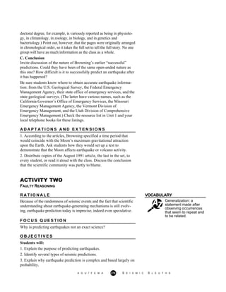 doctoral degree, for example, is variously reported as being in physiolo-
gy, in climatology, in zoology, in biology, and in genetics and
bacteriology.) Point out, however, that the pages were originally arranged
in chronological order, so it takes the full set to tell the full story. No one
group will have as much information as the class as a whole.
C. Conclusion
Invite discussion of the nature of Browning’s earlier “successful”
predictions. Could they have been of the same open-ended nature as
this one? How difficult is it to successfully predict an earthquake after
it has happened?
Be sure students know where to obtain accurate earthquake informa-
tion: from the U.S. Geological Survey, the Federal Emergency
Management Agency, their state office of emergency services, and the
state geological surveys. (The latter have various names, such as the
California Governor’s Office of Emergency Services, the Missouri
Emergency Management Agency, the Vermont Division of
Emergency Management, and the Utah Division of Comprehensive
Emergency Management.) Check the resource list in Unit 1 and your
local telephone books for these listings.
A D A P T A T I O N S A N D E X T E N S I O N S
1. According to the articles, Browning specified a time period that
would coincide with the Moon’s maximum gravitational attraction
upon the Earth. Ask students how they would set up a test to
demonstrate that the Moon affects earthquake or volcano activity.
2. Distribute copies of the August 1991 article, the last in the set, to
every student, or read it aloud with the class. Discuss the conclusion
that the scientific community was partly to blame.
ACTIVITY TWO
FAULTY REASONING
R A T I O N A L E VOCABULARY
Because of the randomness of seismic events and the fact that scientific
understanding about earthquake-generating mechanisms is still evolv-
ing, earthquake prediction today is imprecise, indeed even speculative.
Generalization: a
statement made after
observing occurrences
that seem to repeat and
to be related.
F O C U S Q U E S T I O N
Why is predicting earthquakes not an exact science?
O B J E C T I V E S
Students will:
1. Explain the purpose of predicting earthquakes.
2. Identify several types of seismic predictions.
3. Explain why earthquake prediction is complex and based largely on
probability.
A G U / F E M A 275 S E I S M I C S L E U T H S
 