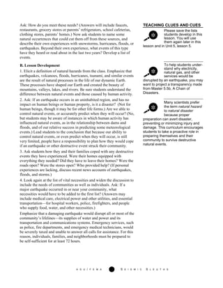 A G U / F E M A 12 S E I S M I C S L E U T H S
TEACHING CLUES AND CUES
Please save the lists
students develop in this
lesson. You will use
them again later in this
Ask: How do you meet these needs? (Answers will include faucets,
restaurants, grocery stores or parents’ refrigerators, school cafeterias,
clothing stores, parents’ homes.) Now ask students to name some
natural occurrences that could cut them off from these sources, and
describe their own experiences with snowstorms, hurricanes, floods, or
earthquakes. Beyond their own experience, what events of this type
have they heard or read about in the last two years? Develop a list of
events.
lesson and in Unit 5, lesson 5.
To help students under-
stand why electricity,
natural gas, and other
services would be
disrupted by an earthquake, you may
want to project a transparency made
from Master 5.5b, A Chain of
Disasters.
Many scientists prefer
the term natural hazard
to natural disaster
because proper
B. Lesson Development
1. Elicit a definition of natural hazards from the class. Emphasize that
earthquakes, volcanoes, floods, hurricanes, tsunami, and similar events
are the result of natural processes in the life of our dynamic Earth.
These processes have shaped our Earth and created the beauty of
mountains, valleys, lakes, and rivers. Be sure students understand the
difference between natural events and those caused by human activity.
2. Ask: If an earthquake occurs in an uninhabited region, and has no
impact on human beings or human property, is it a disaster? (Not for
human beings, though it may be for other life forms.) Are we able to
control natural events, or accurately predict when they will occur? (No,
but students may be aware of instances in which human activity has
influenced natural events, as in the relationship between dams and
floods, and of our relative success in predicting some meteorological
events.) Lead students to the conclusion that because our ability to
control natural events, or even predict when they will occur, is still
very limited, people have a responsibility to plan how they would cope
if an earthquake or other destructive event struck their community.
preparation can avert disaster,
preventing or minimizing injury and
damage. This curriculum encourages
students to take a proactive role in
preparing themselves and their
community to survive destructive
natural events.
3. Ask students how they and their families coped with any destructive
events they have experienced. Were their homes equipped with
everything they needed? Did they have to leave their homes? Were the
roads open? Were the stores open? Who provided help? (If personal
experiences are lacking, discuss recent news accounts of earthquakes,
floods, and storms.)
4. Look again at the list of vital necessities and widen the discussion to
include the needs of communities as well as individuals. Ask: If a
major earthquake occurred in or near your community, what
necessities would have to be added to the first list? (Answers may
include medical care, electrical power and other utilities, and essential
transportation—for hospital workers, police, firefighters, and people
who supply food, water, and other necessities.)
Emphasize that a damaging earthquake would disrupt all or most of the
community’s lifelines—its supplies of water and power and its
transportation and communications systems. Emergency services, such
as police, fire departments, and emergency medical technicians, would
be severely taxed and unable to answer all calls for assistance. For this
reason, individuals, families, and neighborhoods must be prepared to
be self-sufficient for at least 72 hours.
 