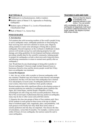 A G U / F E M A 276 S E I S M I C S L E U T H S
M A T E R I A L S TEACHING CLUES AND CUES
Chalkboard or overhead projector, chalk or markers
Student copies of Master 5.1b, Approaches to Predicting
Earthquakes
Point out that the degree
of probability is an
essential element in pre-
diction. You can predict
Student copies of Master 5.1c, Levels of Generalization:
Classification Chart
Back of Master 5.1c, Answer Key
with a probability of 99.9% that an
earthquake of magnitude 2 will occur
in southern California tomorrow. For
larger quakes, the degree of proba-
bility drops sharply.
P R O C E D U R E
A. Introduction
Tell students that with increasing numbers of the world’s people living
in active earthquake zones, earthquake prediction or forecasting has
been receiving more and more attention in recent years. Begin by
asking students to name some advantages of being able to predict
earthquakes. Record responses on the overhead or chalkboard. (Likely
answers will include saving lives and reducing property loss and
damage, providing guidelines for development and human settlement,
providing valuable data for the scientific community, helping people
to prepare for earthquakes on both a short-term and a long-term basis,
and allowing communities to return to normal more quickly after an
earthquake.)
Ask: Would there he any disadvantages to being able to predict or
forecast earthquakes? (Answers might include financial losses to
businesses forced to close and the anxiety people would feel if they
knew an earthquake was imminent.
Lesson Development
1. Ask: Are we, in fact, able to predict or forecast earthquakes with
any certainty? Students may have heard of some theories and attempts
at prediction, but they will also know that earthquakes have claimed
lives and property in recent years. If earthquake prediction was an
exact science, these losses would have been greatly reduced.
Remind students that while significant efforts at developing systems of
accurate prediction are underway in earthquake-prone countries like
Japan, the United States, and the People’s Republic of China,
seismologists are still a long way from accurate prediction. Point out
that of the several types of phenomena that may predict an earthquake,
many may be due to other causes and yield false alarms.
2. Organize the class into groups of three of four students each. Have
all the students in each group list these terms at the top of a blank
sheet of notebook paper: time, magnitude, place, and probability. Ask
each group to write briefly how they think these terms relate to
seismic prediction and why they are important. Also discuss the idea
of coincidence, versus that of causality. For example, a sunrise occurs
within 24 hours of every earthquake, but sunrises cannot be said to
cause earthquakes.
 