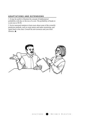 A G U / F E M A 278 S E I S M I C S L E U T H S
A D A P T A T I O N S A N D E X T E N S I O N S
1. It may be useful to illustrate the concept of mathematical
probability with dice or the toss of a coin. The probability of heads in
a coin toss is 50-50.
2. Invite interested students to learn more about some of the scientific
prediction methods, such as creep meters and radon monitoring, and
report back to the class. Consult the unit resources and your local
libraries.
 