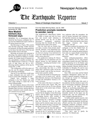M A S T E R P A G E Newspaper Accounts5.1a
A G U / F E M A 279 S E I S M I C S L E U T H S
Volume 1 “News of Geologic Importance” Issue 1
From the Dallas Morning News, July 22, 1990
Prediction prompts residents
to wonder, worry
From the Arkansas Democrat,
November 29, 1989
New Madrid
tremors due,
forecast says
MEMPHIS, TN—A climatologist who pre-
dicted the San Francisco earthquake Oct. 17
says the New Madrid Fault region could be in
for serious tremors next year.
Iben Browning is a Tijeras, NM, scientist
who develops long-range weather forecasts
for businesses. He bases his quake predictions
on the theory that tidal forces of the Sun and
Moon produce stress in the Earth.
Browning, an inventor with a doctorate in
physiology, has studied weather for 30 years,
but does not publish his findings in scientific
journals. He is better known in business cir-
cles, and publishes a monthly newsletter. His
New Madrid forecast is based on a 179-year
cycle of tidal forces last felt in 1811.
Browning said the conditions will be ripe for
tremors Dec. 3, 1990.
“The configuration will be the same as it
was the year the original earthquake went
off,” Browning said Monday.
That isn’t to say tidal forces would cause
a major earthquake next year south of St.
Louis to a point north of Memphis, he said.
Experts have predicted a major
earthquake in the New Madrid zone could
cause major damage to match that of the
recent California quake.
Dr. Arch Johnston, director of the Center
for Earthquake Research and Information at
Memphis State University, said the tidal force
theory is backed by some scientific data, but
isn’t conclusive by any means.
THE NORTHEAST ARKANSAS TOWN
OF 25,000—a county seat with Air Force
base and several small industries—is
perched directly over the site of [Iben
Browning’s earthquake] prediction.
Knowing what lies beneath the flat delta
farmland clearly makes some uneasy.
“Our fire chief told our firemen they
can’t take a vacation. Some already asked,”
said Mr. Edwards, a Fire Department lieu-
tenant. “He said we could ship our families
out, but we’re staying. It was said kind of in
a jest, but I think that everyone is actually
pretty serious about this.”
One geophysicist studying Dr. Brown-
ing’s methods says the projection can’t be
ignored because he had predicted other
earthquakes—including last October’s Cali-
fornia temblor.
But most experts dismiss the warning.
They acknowledge that there is a 50-50
chance that a destructive quake will hit the
fault by decade’s end, but they say the pro-
jection lacks scientific validity.
“It seems like people are becoming wor-
ried about it for no reason at all,” said Dr.
Brian Mitchell, chairman of the Department
of Earth and Atmospheric Sciences at St.
Louis University.
At the center of the furor is an ailing 72-
year-old inventor from Tijeras, NM, who
has spent much of the last 20 years offering
clients advice on the esoteric topic of future
world climates.
Dr. Browning declined to be inter-
viewed. But his daughter, Evelyn Browning
Garriss, said her father began forming his
wide-ranging theories while working at
Sandia Laboratories in Albuquerque, NM.
Dr. Browning has a doctorate in biology
from the University of Texas, and Ms.
Garriss said his interests range across many
fields. She said he has been a test pilot and
developed weaponry and TV technology.
Ms. Garriss said the ideas that spawned
her father’s latest projection arose from
research for the U.S. government on peace-
ful uses for atomic bombs. While studying
how explosions affect the atmosphere, she
said, he became fascinated with volcanoes.
He found that volcanoes are triggered by the
same gravitational pulls that cause ocean
tides, and he “discovered that the same forces
that trigger volcanoes also trigger
earthquakes,” she said.
That theory produced his projection of an
earthquake on the New Madrid Fault. Al-
though rejected by most scientists, Dr.
Browning’s new warning has gained attention
from many in a region already worried about
the New Madrid Fault’s potential for
destruction.
Some earthquake-preparedness efforts
have been underway for six years because
seismologists warned in the early 1980s that a
temblor measuring 6.0 on the Richter scale
had a 50-50 chance of occurring before 2000.
Indiana, Kentucky, Missouri, and the cities of
Carbondale, IL, Memphis, TN, and St. Louis
have approved seismic building codes in the
past two years.
Since 1984, seven states and the Federal
Emergency Management Agency have de-
veloped a regional emergency response sys-
tem through the Central U.S. Earthquake
Consortium in Memphis.
Most state officials place little stock in
the prediction, but they hesitate to reject it for
fear of encouraging complacency about real
threats posed by the fault. Mississippi
officials are accelerating preparedness plan-
ning. And in Illinois, officials are forming a
plan to address panic that might result if any
detectable tremors hit the region near the
predicted date, said Tom Zimmerman, the
state’s emergency planning director.
To further soothe regional concerns, state
emergency officials want scientific experts to
formally evaluate the prediction. Several state
officials said they have asked the National
Earthquake Prediction Evaluation Council,
based in California, to address the issue.
The council of pre-eminent earth scien-
tists has turned down the request.
“They don’t want to glorify the
prediction,” Dr. Mitchell said.
 