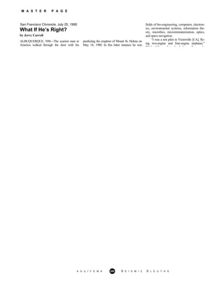 M A S T E R P A G E
San Francisco Chronicle, July 25, 1990
A G U / F E M A 280 S E I S M I C S L E U T H S
What If He’s Right?
by Jerry Carroll
ALBUQUERQUE, NM—The scariest man in
America walked through the door with his
predicting the eruption of Mount St. Helens on
May 18, 1980. In this latter instance he was
fields of bio-engineering, computers, electron-
ics, environmental systems, information the-
ory, microbics, microminiaturization, optics,
and space navigation.
“I was a test pilot in Victorville [CA], fly-
ing two-engine and four-engine airplanes.”
While fello pilots drank beer after ork
 