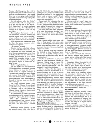 M A S T E R P A G E
America walked through the door with hi
A G U / F E M A 281 S E I S M I C S L E U T H S
s
daughter, looking with his bald head and spec-
tacles like everybody’s idea of a nice grandpa.
Given what we were going to talk about, I half
expected to see Iben Browning in long robes
and a tall wizard’s list.
He told audiences before last October’s
earthquake that the earth was going to move
in the Bay Area, and now he says there is a
50-50 chance there’ll be a major earthquake
December 3 on the New Madrid Fault in
Missouri, on the Haywood Fault in East Bay,
or in Tokyo.
Browning bases his forecasts—which he
calls mathematical calculations about the pres-
sures the Sun and Moon exert on the Earth’s
surface—on forces he says have a profound if
little known effect on the course of civilization.
While his projections fascinate the media,
they leave the science community with a
healthy dose of skepticism.
“No evidence,” say some.
Scientists who have studied tidal influences
of the Sun and the Moon have come up with
no evidence that they trigger earthquakes, said
James Dorman, associate director of the Center
for Earthquake Research and Information at
Memphis State University. In 1972, Dorman
studied 30,000 earthquakes looking for a cor-
relation, but failed to find one. “Browning has
not convinced anyone he knows what he’s
doing,” he said.
But Browning has his believers.
The New Madrid Fault was responsible in
1812 for the mightiest earthquake in American
history. Estimated at more than 8.5 on the
Richter Scale, it toppled chimneys in
Cincinnati, made church bells ring in Boston,
and awakened James Madison in the White
House and Thomas Jefferson in Monticello. A
similar quake today could claim hundreds of
thousands of lives and cause more than $50
billion in damages.
The South Mississippi County School
District No. 57 in Arkansas, for one, thought
enough of Browning’s warning to cancel class-
es December 3 and 4. The Missouri and
Arkansas National Guards are planning earth-
quake exercises those days.
In a memorandum last month to midwestern
earthquake experts and the Missouri Emergency
Management Agency, David Stewart of the
Center for Earthquake Studies
at Southeast Missouri State University in Cape
Girardeau, MO, wrote: “That he was cor-
rect in the Loma Prieta event is a verifiable
fact.”
Furthermore, Stewart continued, “He was
also apparently correct within a few days of
May 18, 1980. In this latter instance he was
speaking before a group of several hundred in
Portland, OR, on May 15, 1980 when he told
them it would go in about a week.” The vol-
cano, dormant for 123 years, had been threat-
ening to blow since March 27.
Stewart said: “His calculations had also
picked the dates of Sept. 19, 1985, and Nov.
13, 1985, upon which the Mexico City earth-
quake and the Nevado del Ruiz volcano erup-
tion in Columbia, respectively, occurred.”
The memo, which was leaked, got Stewart
in hot water. “He swallowed Browning’s story
hook, line, and sinker,” Dorman said. “Stewart
did not boost his own stock in the scientific
community.”
A Visionary?
So who is this man and how can he appear to do
with a sharp pencil what seismologists
can’t, for all their high-tech laser beams, strain
gauges, and tilt and creep meters? Is he a seer,
a visionary who screws his eyes shut and holds
a finger to his temple?
Do we lump him in the same category as
Jim Berkland, the Santa Clara County geolo-
gist who says he predicts earthquakes using
a theory based in part on how many pets run
away from home?
“He has an intellect like a giant,” said
Dwaine W. Rogge, president and founder of the
Commerce Financial Group in Lincoln, NE.
“He must have an IQ of 200-plus,” said agri-
cultural specialist Roger Spencer, a first vice-
president of Paine-Webber of Chicago.
The two of them, like the majority of
Browning’s clients and the subscribers to his
monthly newsletter, rely on him for help in
investments and business decisions based on
Browning’s analysis of climatic trends. Before
diabetes limited his mobility, Browning shared
top billing at business and economic confer-
ences with the likes of Milton Friedman and
Henry Kissinger. He spoke 40 to 50 times a
year, getting $2,500 for his talks. “Earthquake
projections,” Browning told me, “are purely a
sideline, one that has really become a nui-
sance.”
He said that he made only seven projec-
tions about earthquakes or volcanoes erupting
and has been right each time. It doesn’t both-
er him that his fellow scientists ignore him.
Given his lack of formal credentials in the field,
it’s to be expected, he said. “Anyway, I’m not
talking to them. I’m talking to my clients.”
Scientist, Master Consultant
Browning is primarily an inventor. He has 67
patents, the most recent for a high-definition
television system licensed to the Japanese. He
has been a consultant for business in the
While fellow pilots drank beer after work,
Browning, who has total recall, stuffed his
mind with the Encyclopedia Brittanica. “I read
articles at random, integrating them into what
I already knew.” By war’s end, he had read
more than a thousand.
After the war, he got a master’s degree from
the University of Texas in physics and bacte-
riology and a doctorate there in genetics and
bacteriology.
Military Consultant
When he wasn’t inventing, Browning worked
as a consultant for defense industries. But
while studying the effects of atomic bombs for
the Sandia National Laboratories in 1957, he
realized they were puny compared to the
power unleashed by volcanic eruptions.
That’s when he began his study of climate,
immersing himself in several scientific disci-
plines in a manner not often done in an age
of narrow specialization. The data he consult-
ed ranged from magnetic field intensities dur-
ing ancient Egyptian dynasties to records of
lynx pelts bought from trappers by Hudson Bay
Co. in the 17th century.
He became convinced that earthquakes
and volcanic eruptions were triggered by
sunspot activity and the pull of the Sun and
Moon on the Earth’s brittle crust—the tidal
effect.
Seismologist William Ellsworth of the U.S.
Geological Survey in Menlo Park, a major
leader in quake research, says, “If there is a
tidal effect, it clearly is not something either
universal or of any practical importance.”
At least two other scientists agree.
Brian Mitchell of the Department of Earth
and Atmospheric Sciences at St. Louis
University and Arch Johnson of the Center for
Earthquake Research in Memphis wrote dis-
aster officials in the New Madrid Fault area
pointing out that of five earthquakes Browning
said were triggered by tidal forces, only one
occurred during a high-tide period.
“I don't think the prediction is anything we
should pay attention to,” Mitchell said.
Not Over Yet
Browning says that even if December 3 (when
tidal forces hit a 27-year high) arrives and it
turns out that seismic pressures here, in
Missouri, and Japan haven’t yet built to the
point where earthquakes are triggered, that
doesn’t mean we’re out of the woods. January
19, 1992, will bring on the highest highs in
more that 1,600 years.
You’re a pessimist, I said. “No I’m not,”
Browning replied with equanimity. “Man will
survive. He always has.”
 