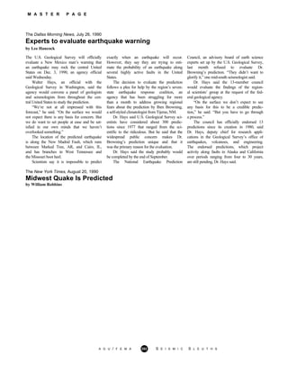 M A S T E R P A G E
The Dallas Morning News, July 26, 1990
Experts to evaluate earthquake warning
by Lee Hancock
The U.S. Geological Survey will officially
evaluate a New Mexico man’s warning that
an earthquake may rock the central United
States on Dec. 3, 1990, an agency official
said Wednesday.
Walter Hays, an official with the
Geological Survey in Washington, said the
agency would convene a panel of geologists
and seismologists from throughout the cen-
tral United States to study the prediction.
“We’re not at all impressed with this
forecast,” he said. “On the surface we would
not expect there is any basis for concern. But
we do want to set people at ease and be sat-
isfied in our own minds that we haven’t
overlooked something.”
The location of the predicted earthquake
is along the New Madrid Fault, which runs
between Marked Tree, AR, and Cairo, IL,
and has branches in West Tennessee and
the Missouri boot heel.
Scientists say it is impossible to predict
exactly when an earthquake will occur.
However, they say they are trying to esti-
mate the probability of an earthquake along
several highly active faults in the United
States.
The decision to evaluate the prediction
follows a plea for help by the region’s seven-
state earthquake response coalition, an
agency that has been struggling for more
than a month to address growing regional
fears about the prediction by Iben Browning,
a self-styled climatologist from Tijeras, NM.
Dr. Hays said U.S. Geological Survey sci-
entists have considered about 300 predic-
tions since 1977 that ranged from the sci-
entific to the ridiculous. But he said that the
widespread public concern makes Dr.
Browning’s prediction unique and that it
was the primary reason for the evaluation.
Dr. Hays said the study probably would
be completed by the end of September.
The National Earthquake Prediction
Council, an advisory board of earth science
experts set up by the U.S. Geological Survey,
last month refused to evaluate Dr.
Browning’s prediction. “They didn’t want to
glorify it,” one mid-south seismologist said.
Dr. Hays said the 13-member council
would evaluate the findings of the region-
al scientists’ group at the request of the fed-
eral geological agency.
“On the surface we don’t expect to see
any basis for this to be a credible predic-
tion,” he said. “But you have to go through
a process.”
The council has officially endorsed 13
predictions since its creation in 1980, said
Dr. Hays, deputy chief for research appli-
cations in the Geological Survey’s office of
earthquakes, volcanoes, and engineering.
The endorsed predictions, which project
activity along faults in Alaska and California
over periods ranging from four to 30 years,
are still pending, Dr. Hays said.
The New York Times, August 20, 1990
Midwest Quake Is Predicted
by William Robbins
A G U / F E M A 282 S E I S M I C S L E U T H S
 