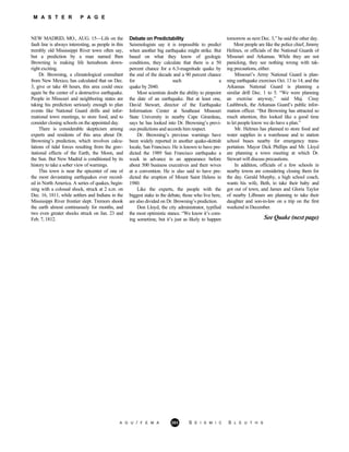 M A S T E R P A G E
NEW MADRID, MO., AUG. 15—Life on th
A G U / F E M A 283 S E I S M I C S L E U T H S
e
fault line is always interesting, as people in this
trembly old Mississippi River town often say,
but a prediction by a man named Iben
Browning is making life hereabouts down-
right exciting.
Dr. Browning, a climatological consultant
from New Mexico, has calculated that on Dec.
3, give or take 48 hours, this area could once
again be the center of a destructive earthquake.
People in Missouri and neighboring states are
taking his prediction seriously enough to plan
events like National Guard drills and infor-
mational town meetings, to store food, and to
consider closing schools on the appointed day.
There is considerable skepticism among
experts and residents of this area about Dr.
Browning’s prediction, which involves calcu-
lations of tidal forces resulting from the grav-
itational effects of the Earth, the Moon, and
the Sun. But New Madrid is conditioned by its
history to take a sober view of warnings.
This town is near the epicenter of one of
the most devastating earthquakes ever record-
ed in North America. A series of quakes, begin-
ning with a colossal shock, struck at 2 a.m. on
Dec. 16, 1811, while settlers and Indians in the
Mississippi River frontier slept. Tremors shook
the earth almost continuously for months, and
two even greater shocks struck on Jan. 23 and
Feb. 7, 1812.
Debate on Predictability
Seismologists say it is impossible to predict
when another big earthquake might strike. But
based on what they know of geologic
conditions, they calculate that there is a 50
percent chance for a 6.3-magnitude quake by
the end of the decade and a 90 percent chance
for such a
quake by 2040.
Most scientists doubt the ability to pinpoint
the date of an earthquake. But at least one,
David Stewart, director of the Earthquake
Information Center at Southeast Missouri
State University in nearby Cape Girardeau,
says he has looked into Dr. Browning’s previ-
ous predictions and accords him respect.
Dr. Browning’s previous warnings have
been widely reported in another quake-skittish
locale, San Francisco. He is known to have pre-
dicted the 1989 San Francisco earthquake a
week in advance in an appearance before
about 500 business executives and their wives
at a convention. He is also said to have pre-
dicted the eruption of Mount Saint Helens in
1980.
Like the experts, the people with the
biggest stake in the debate, those who live here,
are also divided on Dr. Browning’s prediction.
Don Lloyd, the city administrator, typified
the most optimistic stance. “We know it’s com-
ing sometime, but it’s just as likely to happen
tomorrow as next Dec. 3,” he said the other day.
Most people are like the police chief, Jimmy
Helines, or officials of the National Guards of
Missouri and Arkansas. While they are not
panicking, they see nothing wrong with tak-
ing precautions, either.
Missouri’s Army National Guard is plan-
ning earthquake exercises Oct. 13 to 14, and the
Arkansas National Guard is planning a
similar drill Dec. 1 to 5. “We were planning
an exercise anyway,” said Maj. Cissy
Lashbrock, the Arkansas Guard’s public infor-
mation officer. “But Browning has attracted so
much attention, this looked like a good time
to let people know we do have a plan.”
Mr. Helmes has planned to store food and
water supplies in a warehouse and to station
school buses nearby for emergency trans-
portation. Mayor Dick Phillips and Mr. Lloyd
are planning a town meeting at which Dr.
Stewart will discuss precautions.
In addition, officials of a few schools in
nearby towns are considering closing them for
the day. Gerald Murphy, a high school coach,
wants his wife, Beth, to take their baby and
got out of town, and James and Gloria Taylor
of nearby Lilboum are planning to take their
daughter and son-in-law on a trip on the first
weekend in December.
See Quake (next page)
 