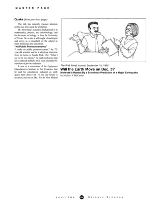 M A S T E R P A G E
Quake (from previous page)
The talk has naturally focused attention
on the man who made the prediction.
Dr. Browning’s academic background is in
mathematics, physics, and microbiology, and
his doctorate, in biology, is from the University
of Texas. He is also a self-taught climatologist
and serves as a consultant on the subject to
many businesses and executives.
“No Public Pronouncements”
“I make no public pronouncements,” the 72-
year-old scientist said in a telephone interview
from his home in Sandia Park, NM. “What I
say is for my clients.” He said predictions that
have surfaced publicly have been recounted by
members of private audiences.
It was at a convention of the Equipment
Manufacturers Institute in San Francisco that
he said his calculations indicated an earth
quake there about Oct. 16, the day before it
occurred, and one on Dec. 3 in the New Madrid
The Wall Street Journal, September 18, 1990
Will the Earth Move on Dec. 3?
Midwest Is Rattled By a Scientist’s Prediction of a Major Earthquake
by Michael J. McCarthy
A G U / F E M A 284 S E I S M I C S L E U T H S
 