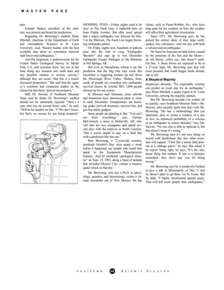 M A S T E R P A G E
area.
A G U / F E M A 285 S E I S M I C S L E U T H S
Emmett Barker, president of the insti-
tute, was present and heard the predictions.
Regarding Dr. Browning’s method, Brian
Mitchell, chairman of the Department of Earth
and Atmospheric Sciences at St. Louis
University, said, “Recent studies with the best
available data show no correlation between
tidal forces and earthquakes.”
And Pat Jorgenson, a spokeswoman for the
United States Geological Survey in Menlo
Park, CA, said scientists there “are not at this
time doing any research into earth tides and
any possible relation to seismic activity,”
although they are aware “that this is a much-
discussed proposition.” She said that the agen-
cy’s scientists had conducted studies on the
claims but that these “proved inconclusive.”
Still, Dr. Stewart, of Southeast Missouri
State, said he thinks Dr. Browning’s method
should not be summarily rejected. “Here’s a
man who has hit several home runs,” he said.
“Will he hit another on Dec. 3? We don’t know,
but that’s no excuse for not being prepared.”
MEMPHIS, TENN.—Friday nights used to be
slow at The Fault Line, a nightclub here on
busy Poplar Avenue. But after word spread
that a major earthquake was forecast for Dec.
3 in the Midwest, The Fault Line began throw-
ing earthquake parties.
On Friday nights now, hundreds of patrons
pour into the club to swig “Earthquake
Shooters” and sign up to win December
Earthquake Escape Packages to the Bahamas
or Hot Springs, AR.
But even as Memphians whoop it up, the
prediction that the Big One may come this
December is triggering tremors up and down
the Mississippi River Valley. Shaken, thou-
sands of people are crowding into earthquake
survival classes. In Arnold, MO, 3,000 people
showed up for one course.
In Missouri and Arkansas, some schools
and businesses have announced plans to close
in early December. Entrepreneurs are hawk-
ing quake survival insurance, survival kits, and
gas-line safety gadgets.
Some people are planning to flee. “You can’t
run from everything,” says Tammy
McCormick, a nurse in Bytheville, AR, who
will take her two youngsters and spend sev-
eral days with the relatives in North Carolina.
“But it seems stupid to stay on a fault line
with a prediction like this one.”
Iben Browning, a 72-year-old scientist,
predicted October's Bay Area quake a week
before it happened, say people who heard him
speak to the Equipment Manufacturers
Institute. And he predicted “geological disas-
ter” on Sept. 19, 1985, along a band of latitude
that included Mexico City—where a massive
quake struck on that day.
Mr. Browning, who has a Ph.D. in physi-
ology, genetics, and bacteriology, writes a cli-
mate newsletter out of New Mexico. He has
clients, such as Paine-Webber, Inc., who have
long paid for his wisdom on how the weather
will affect their agricultural investments.
Since 1971, Mr. Browning says, he has
picked the correct dates of four large earth-
quakes, two volcanoes—and one day with both
a volcano and an earthquake.
He bases his forecasts on tidal forces caused
by the positions of the Sun and the Moon—
an old theory, critics say, that doesn’t wash.
On Dec. 3, those forces are expected to be at
a 27-year high. Mr. Browning says that will
exert pressure that could trigger faults already
ripe to fail.
A Skeptical Majority
Skepticism abounds. “No responsible scientist
can predict an exact day for an earthquake,”
says Brian Mitchell, a quake expert at St. Louis
University, echoing the majority opinion.
But Mr. Browning shouldn’t be written off
so quickly, says Southeast Missouri State’s Mr.
Stewart, who recently spent four days with Mr.
Browning. “He has a methodology that can
determine, plus or minus a window of a day
or two, an enhanced probability of a volcano
or an earthquake in certain latitudes,” says Mr.
Stewart. “No one else is able to replicate it, but
that doesn’t mean it’s wrong.”
Mr. Browning says it’s not easy being on
record with predictions that few other scien-
tists will support. “I feel like a lonely little petu-
nia in a cabbage patch,” he says. But asked if
he enjoys being right, he says, “It’s the only
damn thing that matters. If one is a business
consultant, they don’t pay you for being
wrong.”
Mr. Browning says he is tentatively booked
to give a talk in Minneapolis on Dec. 3, and
he doesn’t plan to go there via St. Louis. But
he adds: “I highly recommend against panic.
That will kill more people than earthquakes.”
 