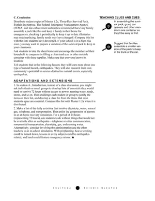 A G U / F E M A 13 S E I S M I C S L E U T H S
TEACHING CLUES AND CUES
In assembling the survi-
val pack, group can
openers and other uten-
sils in one container so
they’ll be easy to find.
Suggest that families
assemble a smaller ver-
sion of the pack to keep
in the trunk of the car.
C. Conclusion
Distribute student copies of Master 1.2a, Three-Day Survival Pack.
Explain its purpose. The Federal Emergency Management Agency
(FEMA) and law enforcement authorities recommend that every family
assemble a pack like this and keep it handy in their home for
emergencies, checking it periodically to keep it up to date. (Batteries
may need replacing, family needs may have changed.) Compare this list
with the lists students have developed. If your school is in a high-risk
zone, you may want to prepare a variation of the survival pack to keep in
your classroom.
Ask students to take the sheet home and encourage the members of their
household to cooperate in filling a clean trash can or other suitable
container with these supplies. Make sure that everyone knows its
location.
Tell students that in the following lessons they will learn more about one
type of natural hazard, earthquakes. They will also research their own
community’s potential to survive destructive natural events, especially
earthquakes.
A D A P T A T I O N S A N D E X T E N S I O N S
1. In section A., Introduction, instead of a class discussion, you might
ask individuals or small groups to develop lists of essentials they would
need to survive 72 hours without access to power, running water, roads,
stores, and so on. Then challenge each student or group to justify the
items on their list, and develop a class list from the items that most
students agree are essential. Compare this list with Master 1.2a when it is
distributed.
2. Make a list of the daily activities that involve electricity, water, natural
gas, telephone, and transportation. Then enlist the cooperation of parents
in an at-home recovery simulation. For a period of 24 hours
(representing 72 hours), ask students to do without things that would not
be available after an earthquake—telephone or other communication,
nonessential transportation, electricity, gas, and running water.
Alternatively, consider involving the administration and the other
teachers in an in-school simulation. With preplanning, heat or cooling
could be turned down, lessons in every subject could be earthquake-
related, and lunch could feature emergency rations.
 
