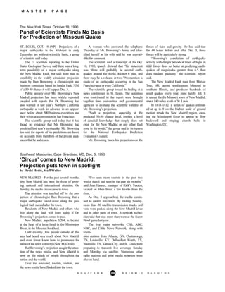 M A S T E R P A G E
The New York Times, October 19, 1990
Panel of Scientists Finds No Basis
For Prediction of Missouri Quake
ST. LOUIS, OCT. 18 (AP)—Projections of a
major earthquake in the Midwest in early
December are without scientific basis, a group
of scientists said today.
The 11 scientists reporting to the United
States Geological Survey said there was a long-
term possibility of a major earthquake along
the New Madrid Fault, but said there was no
credibility in the widely circulated projection
made by Iben Browning, a climatologist and
business consultant based in Sandia Park, NM,
of a 50-50 chance it will happen Dec. 3.
Public anxiety over Mr. Browning’s New
Madrid projection has been widely reported,
coupled with reports that Dr. Browning had
also warned of last year’s Northern California
earthquake a week in advance in an appear-
ance before about 500 business executives and
their wives at a convention in San Francisco.
The scientific group said today that it had
found no evidence that Mr. Browning had
predicted last year’s earthquake. Mr. Browning
has said the reports of his predictions are based
on accounts from members of the private audi-
ences that he addresses.
A woman who answered the telephone
Thursday at Mr. Browning’s home and iden-
tified herself as his wife said he was unavail-
able for comment.
The scientists said a transcript of his Oct.
10, 1989, speech showed that “his statement
was ‘there will probably be several earth-
quakes around the world, Richter 6 plus, and
there may be a volcano or two.’ No mention is
made of an earthquake occurring in the San
Francisco area or even California.”
The scientific group issued its finding at a
news conference in St. Louis. The scientists
who contributed to the report were brought
together from universities and governmental
agencies to evaluate the scientific validity of
Mr. Browning’s projection.
“Such a projection, especially at the
predicted 50-50 chance level, implies a level
of detailed knowledge that simply does not
exist for the New Madrid or any other fault
zone in the world,” the group said in its reports
for the National Earthquake Prediction
Evaluation Council.
Mr. Browning bases his projections on the
forces of tides and gravity. He has said that
for 48 hours before and after Dec. 3, these
forces will be particularly strong.
“Browning’s correlation of earthquake
activity with danger periods at times of highs in
tidal forces does no better at predicting earth-
quakes of magnitudes greater than 6.5 than
does random guessing,” the scientists’ report
said.
The New Madrid Fault runs from Marker
Tree, AR, across southeastern Missouri to
southern Illinois, and produces hundreds of
small quakes every year, most hardly felt. It
is named for the Missouri town of New Madrid,
about 140 miles south of St. Louis.
In 1811-1812, a series of quakes estimat-
ed at up to 8 on the Richter scale of ground
motion struck the New Madrid region, caus-
ing the Mississippi River to appear to flow
backward and ringing church bells in
Washington, DC.
Southeast Missourian, Cape Girardeau, MO, Dec. 3, 1990
‘Circus’ comes to New Madrid:
Projection puts town in spotlight
by David Hente, Staff Writer
NEW MADRID—For the past several months,
tiny New Madrid has been the focus of grow-
ing national and international attention. On
Sunday, the media circus came to town.
The attention was touched off by the pro-
jection of climatologist Iben Browning that a
major earthquake could occur along the geo-
logical fault named after the town.
Residents of New Madrid and others who
live along the fault will learn today if Dr.
Browning’s projection comes to pass.
New Madrid, population 3,204, is located
at the head of a large bend in the Mississippi
River, in the Missouri boot heel.
Until recently, few people outside of this
area had heard very much about New Madrid,
and even fewer knew how to pronounce the
name of the town correctly (New MAD-rid).
But Browning’s projection caught the atten-
tion of the news media, and New Madrid is
now on the minds of people throughout the
nation and the world.
Over the weekend, tourists, visitors, and
the news media have flocked into the town.
“I’ve seen more tourists in the past two
weeks than I had seen in the past six months,”
said Jean Hanner, manager of Rick’s Texaco,
located on Main Street a few blocks from the
river.
As Dec. 3 approached, the media contin-
ued to swarm into town. By midday Sunday,
more than 20 satellite transmission trucks and
vans were parked along the New Madrid levee
and in other parts of town. A network techni-
cian said that was more than were at the Super
Bowl game last year.
The four major networks, CBS, ABC,
NBC, and Cable News Network, along with
televi-
sion stations from Atlanta, GA, Chattanooga,
TN, Louisville, KY, Dallas-Fort Worth, TX,
Nashville, TN, Kansas City, and St. Louis were
preparing to transmit live coverage Sunday
and Monday via satellite. Numerous other
radio stations and print media reporters were
also on hand.
A G U / F E M A 286 S E I S M I C S L E U T H S
 