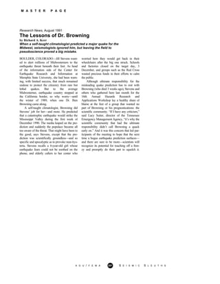 M A S T E R P A G E
Research News, August 1991
The Lessons of Dr. Browning
by Richard A. Kerr
When a self-taught climatologist predicted a major quake for the
Midwest, seismologists ignored him, but leaving the field to
pseudoscience proved a big mistake.
BOULDER, COLORADO—Jill Stevens want-
ed to alert millions of Midwesterners to the
earthquake threat beneath their feet. As head
of the information side of the Center for
Earthquake Research and Information at
Memphis State University, she had been warn-
ing, with limited success, that much remained
undone to protect the citizenry from rare but
lethal quakes. But to the average
Midwesterner, earthquake country stopped at
the California border, so why worry—until
the winter of 1989, when one Dr. Iben
Browning came along.
A self-taught climatologist, Browning did
Stevens’ job for her—and more. He predicted
that a catastrophic earthquake would strike the
Mississippi Valley during the first week of
December 1990. The media leaped on the pre-
diction and suddenly the populace became all
too aware of the threat. That might have been to
the good, says Stevens, except that the pre-
diction was scientifically groundless—and so
specific and apocalyptic as to provoke near-hys-
teria. Stevens recalls a 6-year-old girl whose
earthquake fears could not be soothed on the
phone, and elderly callers to her center who
worried how they would get back in their
wheelchairs after the big one struck. Schools
and factories closed on the target day, 3
December, and groups such as the Red Cross
wasted precious funds in their efforts to calm
the public.
Although ultimate responsibility for the
misleading quake prediction has to rest with
Browning (who died 3 weeks ago), Stevens and
others who gathered here last month for the
16th Annual Hazards Research and
Applications Workshop lay a healthy share of
blame at the feet of a group that wanted no
part of Browning or his prognostications: the
scientific community. “If I have any criticism,”
said Lacy Suiter, director of the Tennessee
Emergency Management Agency, “it’s why the
scientific community that had the ultimate
responsibility didn’t call Browning a quack
early on.” And it was this concern that led par-
ticipants of the meeting to hope that the next
time a bogus earthquake prediction surfaces—
and there are sure to be more—scientists will
recognize its potential for touching off a fren-
zy and promptly do their part to squelch it.
A G U / F E M A 287 S E I S M I C S L E U T H S
 