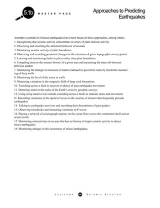 M A S T E R P A G E
Approaches to Predicting
Earthquakes
5.1b
Attempts to predict or forecast earthquakes have been based on these approaches, among others:
1. Recognizing that seismic activity concentrates in zones of plate tectonic activity
2. Observing and recording the abnormal behavior of animals
3. Monitoring seismic activity at plate boundaries
4. Observing and recording persistent changes in the elevation of given topographic survey points
5. Locating and monitoring faults in places other than plate boundaries
6. Compiling data on the seismic history of a given area and measuring the intervals between
previous quakes
7. Monitoring the changes in emission of radon (radioactive gas) from rocks by electronic monitor-
ing of deep wells
8. Monitoring the level of the water in wells
9. Measuring variations in the magnetic field of large rock formations
10. Trenching across a fault to uncover evidence of past earthquake movement
11. Detecting strain in the rocks of the Earth’s crust by geodetic surveys
12. Using creep meters (wire strands extending across a fault) to indicate stress and movement
l3. Recording variations in the speed of waves in the swarms of tremors that frequently precede
earthquakes
14. Talking to earthquake survivors and recording their descriptions of past quakes
15. Observing foreshocks and measuring variations in P waves
16. Placing a network of seismograph stations on the ocean floor across the continental shelf and an
ocean trench
17. Monitoring selected sites in an area that has no history of major seismic activity to detect
micro-earthquakes
18. Monitoring changes in the occurrence of micro-earthquakes.
A G U / F E M A 288 S E I S M I C S L E U T H S
 