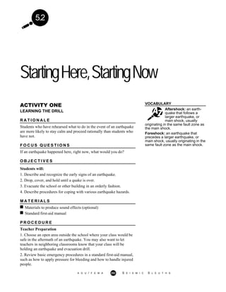5.2
StartingHere,StartingNow
VOCABULARY
Aftershock: an earth-
quake that follows a
larger earthquake, or
main shock, usually
ACTIVITY ONE
LEARNING THE DRILL
R A T I O N A L E
Students who have rehearsed what to do in the event of an earthquake
are more likely to stay calm and proceed rationally than students who
have not.
F O C U S Q U E S T I O N S
If an earthquake happened here, right now, what would you do?
O B J E C T I V E S
Students will:
1. Describe and recognize the early signs of an earthquake.
2. Drop, cover, and hold until a quake is over.
3. Evacuate the school or other building in an orderly fashion.
4. Describe procedures for coping with various earthquake hazards.
originating in the same fault zone as
the main shock.
Foreshock: an earthquake that
precedes a larger earthquake, or
main shock, usually originating in the
same fault zone as the main shock.
M A T E R I A L S
Materials to produce sound effects (optional)
Standard first-aid manual
P R O C E D U R E
Teacher Preparation
1. Choose an open area outside the school where your class would be
safe in the aftermath of an earthquake. You may also want to let
teachers in neighboring classrooms know that your class will be
holding an earthquake and evacuation drill.
2. Review basic emergency procedures in a standard first-aid manual,
such as how to apply pressure for bleeding and how to handle injured
people.
A G U / F E M A 292 S E I S M I C S L E U T H S
 