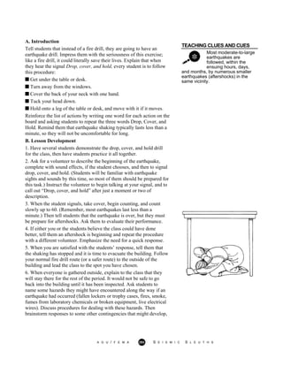 TEACHING CLUES AND CUES
Most moderate-to-large
earthquakes are
followed, within the
ensuing hours, days,
A. Introduction
Tell students that instead of a fire drill, they are going to have an
earthquake drill. Impress them with the seriousness of this exercise;
like a fire drill, it could literally save their lives. Explain that when
they hear the signal Drop, cover, and hold, every student is to follow
this procedure:
Get under the table or desk.
Turn away from the windows.
Cover the back of your neck with one hand.
Tuck your head down.
Hold onto a leg of the table or desk, and move with it if it moves.
Reinforce the list of actions by writing one word for each action on the
board and asking students to repeat the three words Drop, Cover, and
Hold. Remind them that earthquake shaking typically lasts less than a
minute, so they will not be uncomfortable for long.
B. Lesson Development
1. Have several students demonstrate the drop, cover, and hold drill
for the class, then have students practice it all together.
2. Ask for a volunteer to describe the beginning of the earthquake,
complete with sound effects, if the student chooses, and then to signal
drop, cover, and hold. (Students will be familiar with earthquake
sights and sounds by this time, so most of them should be prepared for
this task.) Instruct the volunteer to begin talking at your signal, and to
call out “Drop, cover, and hold” after just a moment or two of
description.
and months, by numerous smaller
earthquakes (aftershocks) in the
same vicinity.
3. When the student signals, take cover, begin counting, and count
slowly up to 60. (Remember, most earthquakes last less than a
minute.) Then tell students that the earthquake is over, but they must
be prepare for aftershocks. Ask them to evaluate their performance.
4. If either you or the students believe the class could have done
better, tell them an aftershock is beginning and repeat the procedure
with a different volunteer. Emphasize the need for a quick response.
5. When you are satisfied with the students’ response, tell them that
the shaking has stopped and it is time to evacuate the building. Follow
your normal fire drill route (or a safer route) to the outside of the
building and lead the class to the spot you have chosen.
6. When everyone is gathered outside, explain to the class that they
will stay there for the rest of the period. It would not be safe to go
back into the building until it has been inspected. Ask students to
name some hazards they might have encountered along the way if an
earthquake had occurred (fallen lockers or trophy cases, fires, smoke,
fumes from laboratory chemicals or broken equipment, live electrical
wires). Discuss procedures for dealing with these hazards. Then
brainstorm responses to some other contingencies that might develop,
A G U / F E M A 293 S E I S M I C S L E U T H S
 
