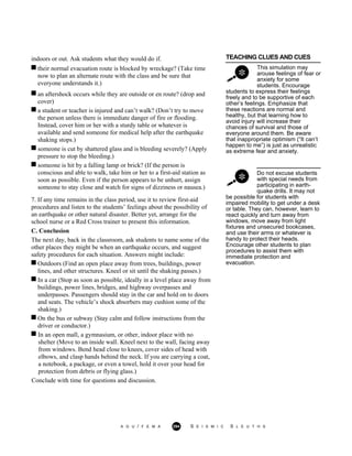 indoors or out. Ask students what they would do if. TEACHING CLUES AND CUES
their normal evacuation route is blocked by wreckage? (Take time
now to plan an alternate route with the class and be sure that
everyone understands it.)
This simulation may
arouse feelings of fear or
anxiety for some
students. Encourage
an aftershock occurs while they are outside or en route? (drop and
cover)
a student or teacher is injured and can’t walk? (Don’t try to move
the person unless there is immediate danger of fire or flooding.
Instead, cover him or her with a sturdy table or whatever is
available and send someone for medical help after the earthquake
shaking stops.)
someone is cut by shattered glass and is bleeding severely? (Apply
pressure to stop the bleeding.)
students to express their feelings
freely and to be supportive of each
other’s feelings. Emphasize that
these reactions are normal and
healthy, but that learning how to
avoid injury will increase their
chances of survival and those of
everyone around them. Be aware
that inappropriate optimism (“It can’t
happen to me”) is just as unrealistic
as extreme fear and anxiety.
someone is hit by a falling lamp or brick? (If the person is
conscious and able to walk, take him or her to a first-aid station as
soon as possible. Even if the person appears to be unhurt, assign
someone to stay close and watch for signs of dizziness or nausea.)
Do not excuse students
with special needs from
participating in earth-
quake drills. It may not
7. If any time remains in the class period, use it to review first-aid
procedures and listen to the students’ feelings about the possibility of
an earthquake or other natural disaster. Better yet, arrange for the
school nurse or a Red Cross trainer to present this information.
C. Conclusion
The next day, back in the classroom, ask students to name some of the
other places they might be when an earthquake occurs, and suggest
safety procedures for each situation. Answers might include:
Outdoors (Find an open place away from trees, buildings, power
lines, and other structures. Kneel or sit until the shaking passes.)
In a car (Stop as soon as possible, ideally in a level place away from
buildings, power lines, bridges, and highway overpasses and
underpasses. Passengers should stay in the car and hold on to doors
and seats. The vehicle’s shock absorbers may cushion some of the
shaking.)
On the bus or subway (Stay calm and follow instructions from the
driver or conductor.)
be possible for students with
impaired mobility to get under a desk
or table. They can, however, learn to
react quickly and turn away from
windows, move away from light
fixtures and unsecured bookcases,
and use their arms or whatever is
handy to protect their heads.
Encourage other students to plan
procedures to assist them with
immediate protection and
evacuation.
In an open mall, a gymnasium, or other, indoor place with no
shelter (Move to an inside wall. Kneel next to the wall, facing away
from windows. Bend head close to knees, cover sides of head with
elbows, and clasp hands behind the neck. If you are carrying a coat,
a notebook, a package, or even a towel, hold it over your head for
protection from debris or flying glass.)
Conclude with time for questions and discussion.
A G U / F E M A 294 S E I S M I C S L E U T H S
 