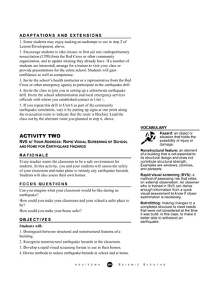 A D A P T A T I O N S A N D E X T E N S I O N S
1. Some students may enjoy making an audiotape to use in step 2 of
Lesson Development, above.
2. Encourage students to take classes in first aid and cardiopulmonary
resuscitation (CPR) from the Red Cross or other community
organization, and to update training they already have. If a number of
students are interested, arrange for a trainer to visit your class or
provide presentations for the entire school. Students will gain
confidence as well as competence.
3. Invite the school’s health instructor or a representative from the Red
Cross or other emergency agency to participate in the earthquake drill.
4. Invite the class to join you in setting up a schoolwide earthquake
drill. Invite the school administration and local emergency services
officials with whom you established contact in Unit 1.
5. If you repeat this drill in Unit 6 as part of the community
earthquake simulation, vary it by putting up signs at one point along
the evacuation route to indicate that the route is blocked. Lead the
class out by the alternate route you planned in step 6, above.
VOCABULARY
ACTIVITY TWO
RVS AT YOUR ADDRESS: RAPID VISUAL SCREENING OF SCHOOL
AND HOME FOR EARTHQUAKE HAZARDS
Hazard: an object or
situation that holds the
possibility of injury or
damage.
R A T I O N A L E
Every teacher wants the classroom to be a safe environment for
students. In this activity, you and your students will assess the safety
of your classroom and make plans to remedy any earthquake hazards.
Students will also assess their own homes.
F O C U S Q U E S T I O N S
Can you imagine what your classroom would be like during an
earthquake?
How could you make your classroom and your school a safer place to
be?
How could you make your home safer?
O B J E C T I V E S
Students will:
1. Distinguish between structural and nonstructural features of a
building.
2. Recognize nonstructural earthquake hazards in the classroom.
3. Develop a rapid visual screening format to use in their homes.
4. Devise methods to reduce earthquake hazards in school and at home.
Nonstructural feature: an element
of a building that is not essential to
its structural design and does not
contribute structural strength.
Examples are windows, cornices,
and parapets.
Rapid visual screening (RVS): a
method of assessing risk that relies
on external observation. An observer
who is trained in RVS can derive
enough information from a quick
visual assessment to know if closer
examination is necessary.
Retrofitting: making changes to a
completed structure to meet needs
that were not considered at the time
it was build; in this case, to make it
better able to withstand an
earthquake.
A G U / F E M A 295 S E I S M I C S L E U T H S
 