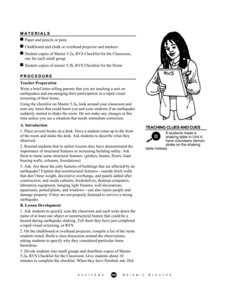 M A T E R I A L S
Paper and pencils or pens
Chalkboard and chalk or overhead projector and markers
Student copies of Master 5.2a, RVS Checklist for the Classroom,
one for each small group
Student copies of master 5.2b, RVS Checklist for the Home
P R O C E D U R E
Teacher Preparation
Write a brief letter telling parents that you are teaching a unit on
earthquakes and encouraging their participation in a rapid visual
screening of their home.
Using the checklist on Master 5.2a, look around your classroom and
note any items that could harm you and your students if an earthquake
suddenly started to shake the room. Do not make any changes at this
time unless you see a situation that needs immediate correction.
TEACHING CLUES AND CUES
If students made a
shaking table in Unit 4,
have volunteers demon-
strate on the shaking
A. Introduction
1. Place several books on a desk. Have a student come up to the front
of the room and shake the desk. Ask students to describe what they
observed.
2. Remind students that in earlier lessons they have demonstrated the
importance of structural features in increasing building safety. Ask
them to name some structural features. (girders, beams, floors, load-
bearing walls, columns, foundations)
3. Ask: Are these the only features of buildings that are affected by an
earthquake? Explain that nonstructural features—outside brick walls
that don’t bear weight, decorative overhangs, and panels added after
construction; and inside cabinets, bookshelves, desktop computers,
laboratory equipment, hanging light fixtures, wall decorations,
aquariums, potted plants, and windows—can also injure people and
damage property if they are not properly fastened to survive a strong
earthquake.
B. Lesson Development
1. Ask students to quickly scan the classroom and each write down the
name of at least one object or nonstructural feature that could be a
hazard during earthquake shaking. Tell them they have just completed
a rapid visual screening, or RVS.
2. On the chalkboard or overhead projector, compile a list of the items
students noted. Build a class discussion around the observations,
asking students to specify why they considered particular items
hazardous.
3. Divide students into small groups and distribute copies of Master
5.2a, RVS Checklist for the Classroom. Give students about 10
minutes to complete the checklist. When they have finished, ask: Did
table instead.
A G U / F E M A 296 S E I S M I C S L E U T H S
 